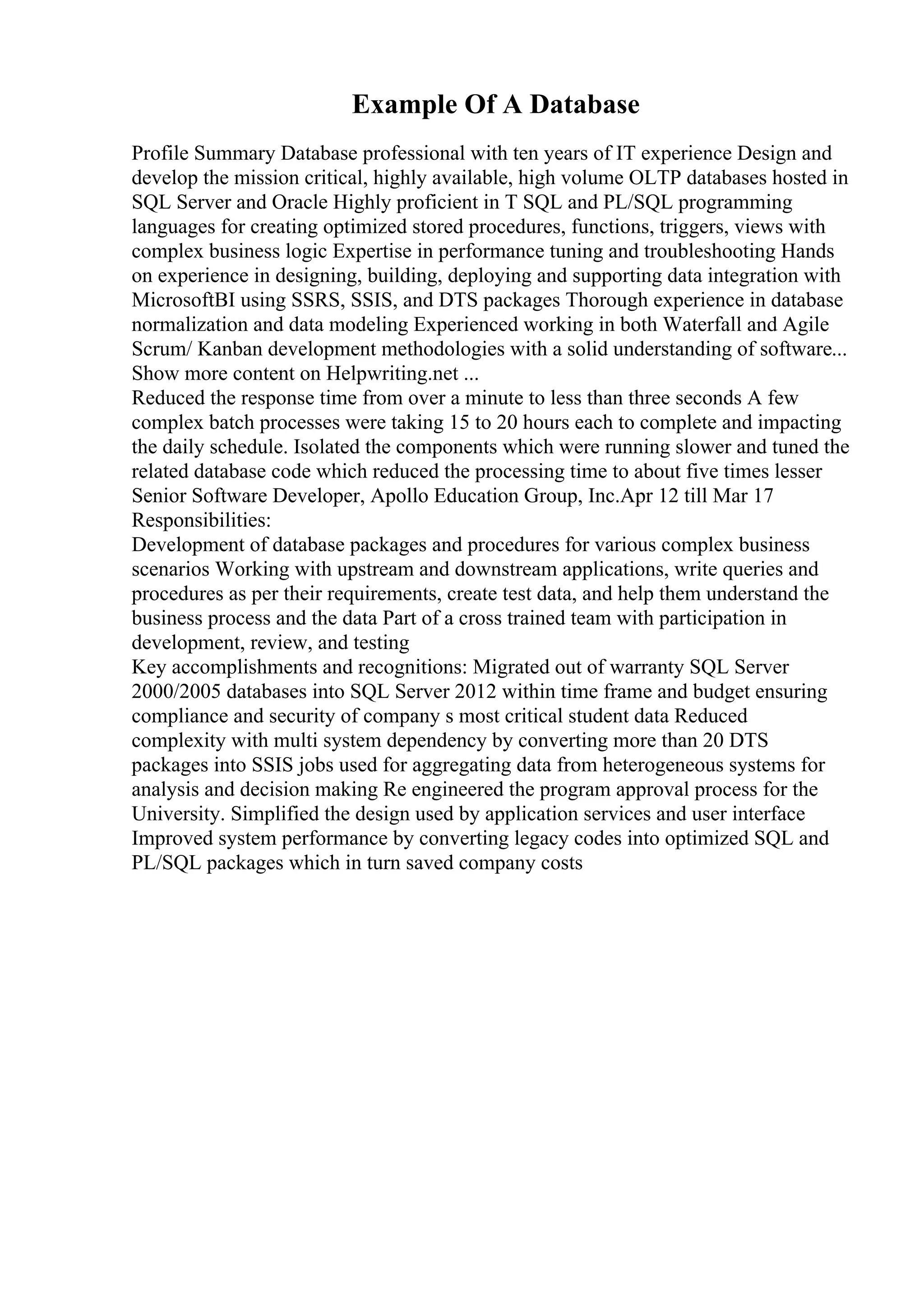 Example Of A Database
Profile Summary Database professional with ten years of IT experience Design and
develop the mission critical, highly available, high volume OLTP databases hosted in
SQL Server and Oracle Highly proficient in T SQL and PL/SQL programming
languages for creating optimized stored procedures, functions, triggers, views with
complex business logic Expertise in performance tuning and troubleshooting Hands
on experience in designing, building, deploying and supporting data integration with
MicrosoftBI using SSRS, SSIS, and DTS packages Thorough experience in database
normalization and data modeling Experienced working in both Waterfall and Agile
Scrum/ Kanban development methodologies with a solid understanding of software...
Show more content on Helpwriting.net ...
Reduced the response time from over a minute to less than three seconds A few
complex batch processes were taking 15 to 20 hours each to complete and impacting
the daily schedule. Isolated the components which were running slower and tuned the
related database code which reduced the processing time to about five times lesser
Senior Software Developer, Apollo Education Group, Inc.Apr 12 till Mar 17
Responsibilities:
Development of database packages and procedures for various complex business
scenarios Working with upstream and downstream applications, write queries and
procedures as per their requirements, create test data, and help them understand the
business process and the data Part of a cross trained team with participation in
development, review, and testing
Key accomplishments and recognitions: Migrated out of warranty SQL Server
2000/2005 databases into SQL Server 2012 within time frame and budget ensuring
compliance and security of company s most critical student data Reduced
complexity with multi system dependency by converting more than 20 DTS
packages into SSIS jobs used for aggregating data from heterogeneous systems for
analysis and decision making Re engineered the program approval process for the
University. Simplified the design used by application services and user interface
Improved system performance by converting legacy codes into optimized SQL and
PL/SQL packages which in turn saved company costs
 