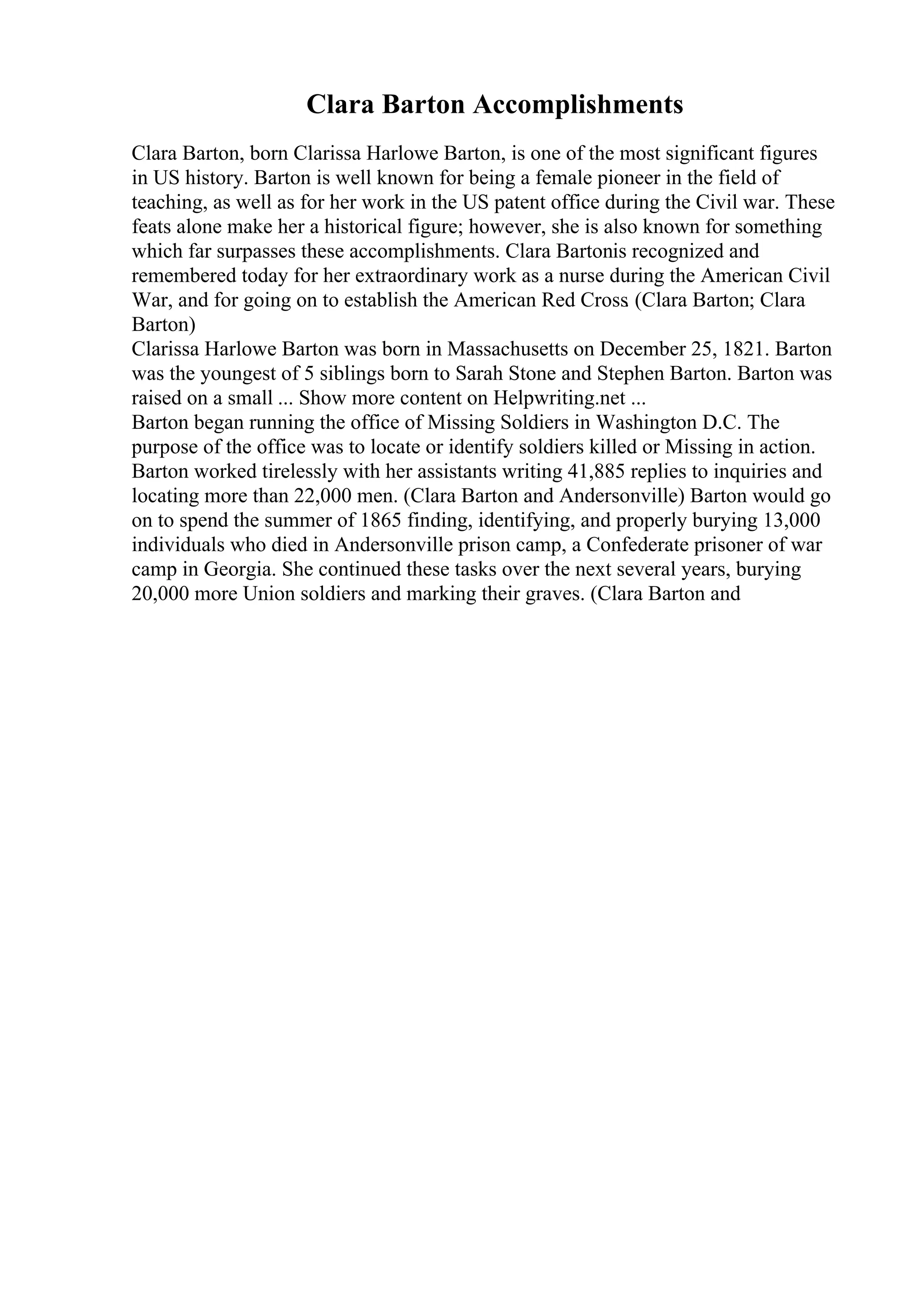 Clara Barton Accomplishments
Clara Barton, born Clarissa Harlowe Barton, is one of the most significant figures
in US history. Barton is well known for being a female pioneer in the field of
teaching, as well as for her work in the US patent office during the Civil war. These
feats alone make her a historical figure; however, she is also known for something
which far surpasses these accomplishments. Clara Bartonis recognized and
remembered today for her extraordinary work as a nurse during the American Civil
War, and for going on to establish the American Red Cross. (Clara Barton; Clara
Barton)
Clarissa Harlowe Barton was born in Massachusetts on December 25, 1821. Barton
was the youngest of 5 siblings born to Sarah Stone and Stephen Barton. Barton was
raised on a small ... Show more content on Helpwriting.net ...
Barton began running the office of Missing Soldiers in Washington D.C. The
purpose of the office was to locate or identify soldiers killed or Missing in action.
Barton worked tirelessly with her assistants writing 41,885 replies to inquiries and
locating more than 22,000 men. (Clara Barton and Andersonville) Barton would go
on to spend the summer of 1865 finding, identifying, and properly burying 13,000
individuals who died in Andersonville prison camp, a Confederate prisoner of war
camp in Georgia. She continued these tasks over the next several years, burying
20,000 more Union soldiers and marking their graves. (Clara Barton and
 