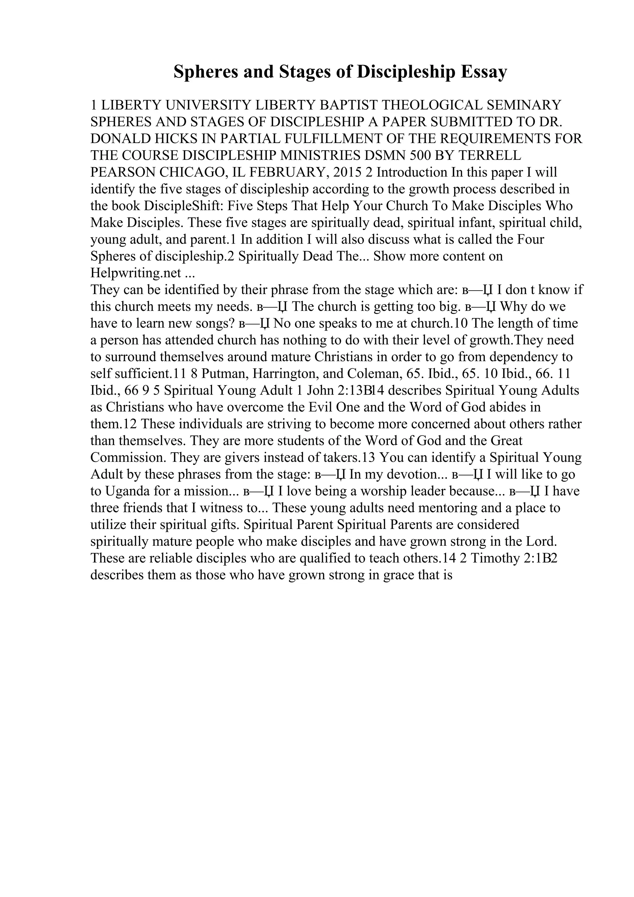 Spheres and Stages of Discipleship Essay
1 LIBERTY UNIVERSITY LIBERTY BAPTIST THEOLOGICAL SEMINARY
SPHERES AND STAGES OF DISCIPLESHIP A PAPER SUBMITTED TO DR.
DONALD HICKS IN PARTIAL FULFILLMENT OF THE REQUIREMENTS FOR
THE COURSE DISCIPLESHIP MINISTRIES DSMN 500 BY TERRELL
PEARSON CHICAGO, IL FEBRUARY, 2015 2 Introduction In this paper I will
identify the five stages of discipleship according to the growth process described in
the book DiscipleShift: Five Steps That Help Your Church To Make Disciples Who
Make Disciples. These five stages are spiritually dead, spiritual infant, spiritual child,
young adult, and parent.1 In addition I will also discuss what is called the Four
Spheres of discipleship.2 Spiritually Dead The... Show more content on
Helpwriting.net ...
They can be identified by their phrase from the stage which are: в—Џ I don t know if
this church meets my needs. в—Џ The church is getting too big. в—Џ Why do we
have to learn new songs? в—Џ No one speaks to me at church.10 The length of time
a person has attended church has nothing to do with their level of growth.They need
to surround themselves around mature Christians in order to go from dependency to
self sufficient.11 8 Putman, Harrington, and Coleman, 65. Ibid., 65. 10 Ibid., 66. 11
Ibid., 66 9 5 Spiritual Young Adult 1 John 2:13В14 describes Spiritual Young Adults
as Christians who have overcome the Evil One and the Word of God abides in
them.12 These individuals are striving to become more concerned about others rather
than themselves. They are more students of the Word of God and the Great
Commission. They are givers instead of takers.13 You can identify a Spiritual Young
Adult by these phrases from the stage: в—Џ In my devotion... в—Џ I will like to go
to Uganda for a mission... в—Џ I love being a worship leader because... в—Џ I have
three friends that I witness to... These young adults need mentoring and a place to
utilize their spiritual gifts. Spiritual Parent Spiritual Parents are considered
spiritually mature people who make disciples and have grown strong in the Lord.
These are reliable disciples who are qualified to teach others.14 2 Timothy 2:1В2
describes them as those who have grown strong in grace that is
 