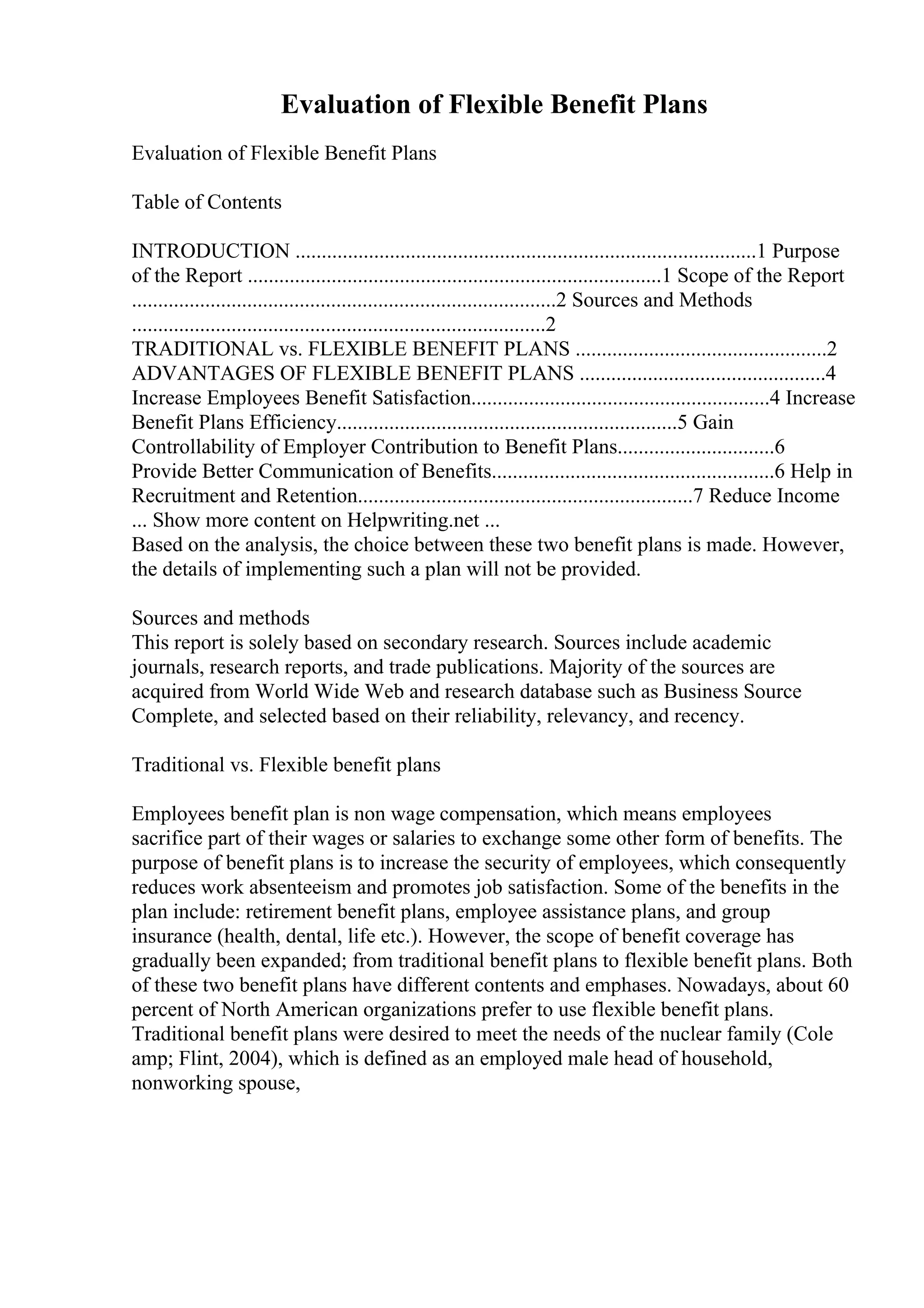 Evaluation of Flexible Benefit Plans
Evaluation of Flexible Benefit Plans
Table of Contents
INTRODUCTION ........................................................................................1 Purpose
of the Report ...............................................................................1 Scope of the Report
.................................................................................2 Sources and Methods
...............................................................................2
TRADITIONAL vs. FLEXIBLE BENEFIT PLANS ................................................2
ADVANTAGES OF FLEXIBLE BENEFIT PLANS ...............................................4
Increase Employees Benefit Satisfaction.........................................................4 Increase
Benefit Plans Efficiency.................................................................5 Gain
Controllability of Employer Contribution to Benefit Plans..............................6
Provide Better Communication of Benefits......................................................6 Help in
Recruitment and Retention................................................................7 Reduce Income
... Show more content on Helpwriting.net ...
Based on the analysis, the choice between these two benefit plans is made. However,
the details of implementing such a plan will not be provided.
Sources and methods
This report is solely based on secondary research. Sources include academic
journals, research reports, and trade publications. Majority of the sources are
acquired from World Wide Web and research database such as Business Source
Complete, and selected based on their reliability, relevancy, and recency.
Traditional vs. Flexible benefit plans
Employees benefit plan is non wage compensation, which means employees
sacrifice part of their wages or salaries to exchange some other form of benefits. The
purpose of benefit plans is to increase the security of employees, which consequently
reduces work absenteeism and promotes job satisfaction. Some of the benefits in the
plan include: retirement benefit plans, employee assistance plans, and group
insurance (health, dental, life etc.). However, the scope of benefit coverage has
gradually been expanded; from traditional benefit plans to flexible benefit plans. Both
of these two benefit plans have different contents and emphases. Nowadays, about 60
percent of North American organizations prefer to use flexible benefit plans.
Traditional benefit plans were desired to meet the needs of the nuclear family (Cole
amp; Flint, 2004), which is defined as an employed male head of household,
nonworking spouse,
 