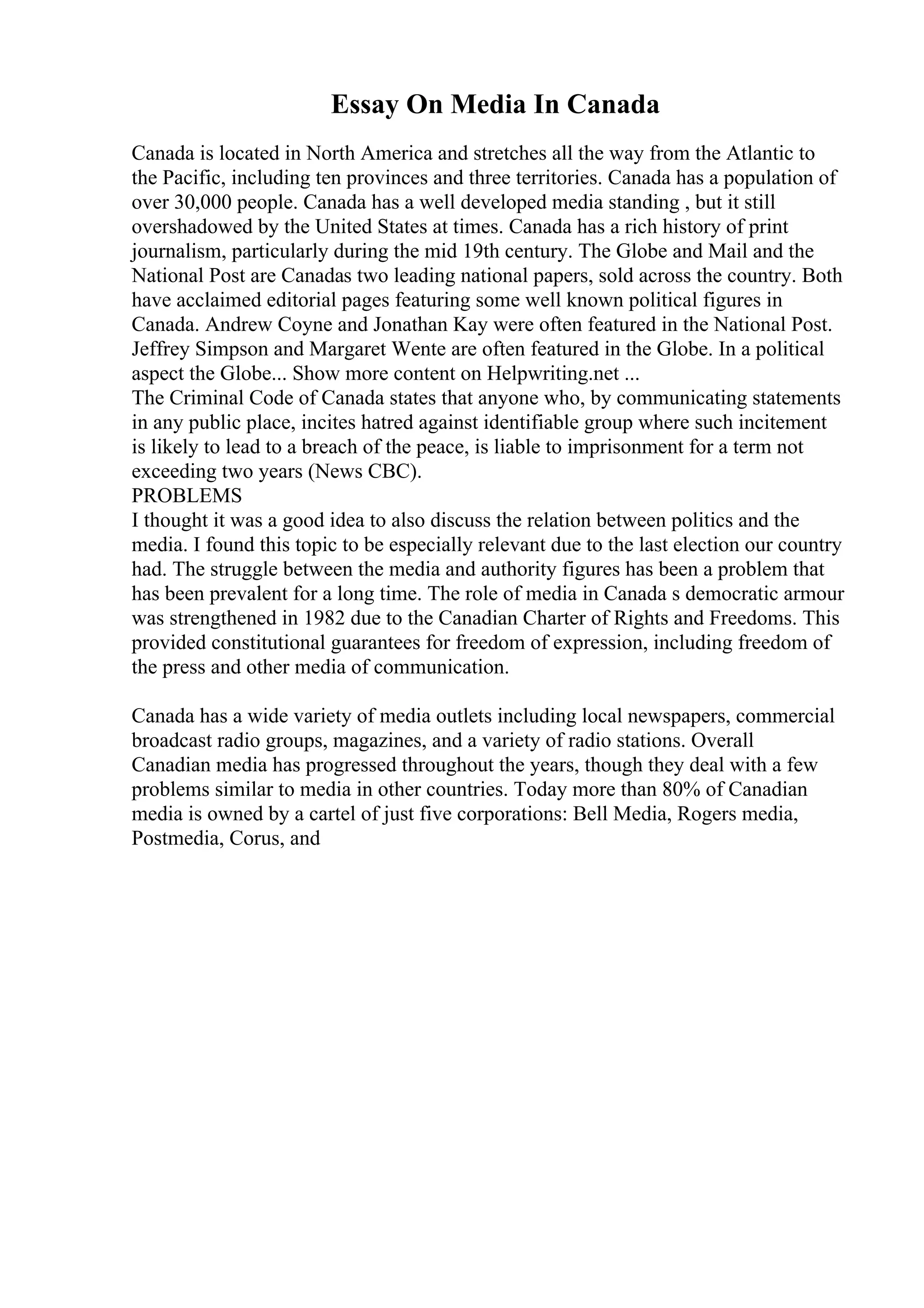 Essay On Media In Canada
Canada is located in North America and stretches all the way from the Atlantic to
the Pacific, including ten provinces and three territories. Canada has a population of
over 30,000 people. Canada has a well developed media standing , but it still
overshadowed by the United States at times. Canada has a rich history of print
journalism, particularly during the mid 19th century. The Globe and Mail and the
National Post are Canadas two leading national papers, sold across the country. Both
have acclaimed editorial pages featuring some well known political figures in
Canada. Andrew Coyne and Jonathan Kay were often featured in the National Post.
Jeffrey Simpson and Margaret Wente are often featured in the Globe. In a political
aspect the Globe... Show more content on Helpwriting.net ...
The Criminal Code of Canada states that anyone who, by communicating statements
in any public place, incites hatred against identifiable group where such incitement
is likely to lead to a breach of the peace, is liable to imprisonment for a term not
exceeding two years (News CBC).
PROBLEMS
I thought it was a good idea to also discuss the relation between politics and the
media. I found this topic to be especially relevant due to the last election our country
had. The struggle between the media and authority figures has been a problem that
has been prevalent for a long time. The role of media in Canada s democratic armour
was strengthened in 1982 due to the Canadian Charter of Rights and Freedoms. This
provided constitutional guarantees for freedom of expression, including freedom of
the press and other media of communication.
Canada has a wide variety of media outlets including local newspapers, commercial
broadcast radio groups, magazines, and a variety of radio stations. Overall
Canadian media has progressed throughout the years, though they deal with a few
problems similar to media in other countries. Today more than 80% of Canadian
media is owned by a cartel of just five corporations: Bell Media, Rogers media,
Postmedia, Corus, and
 