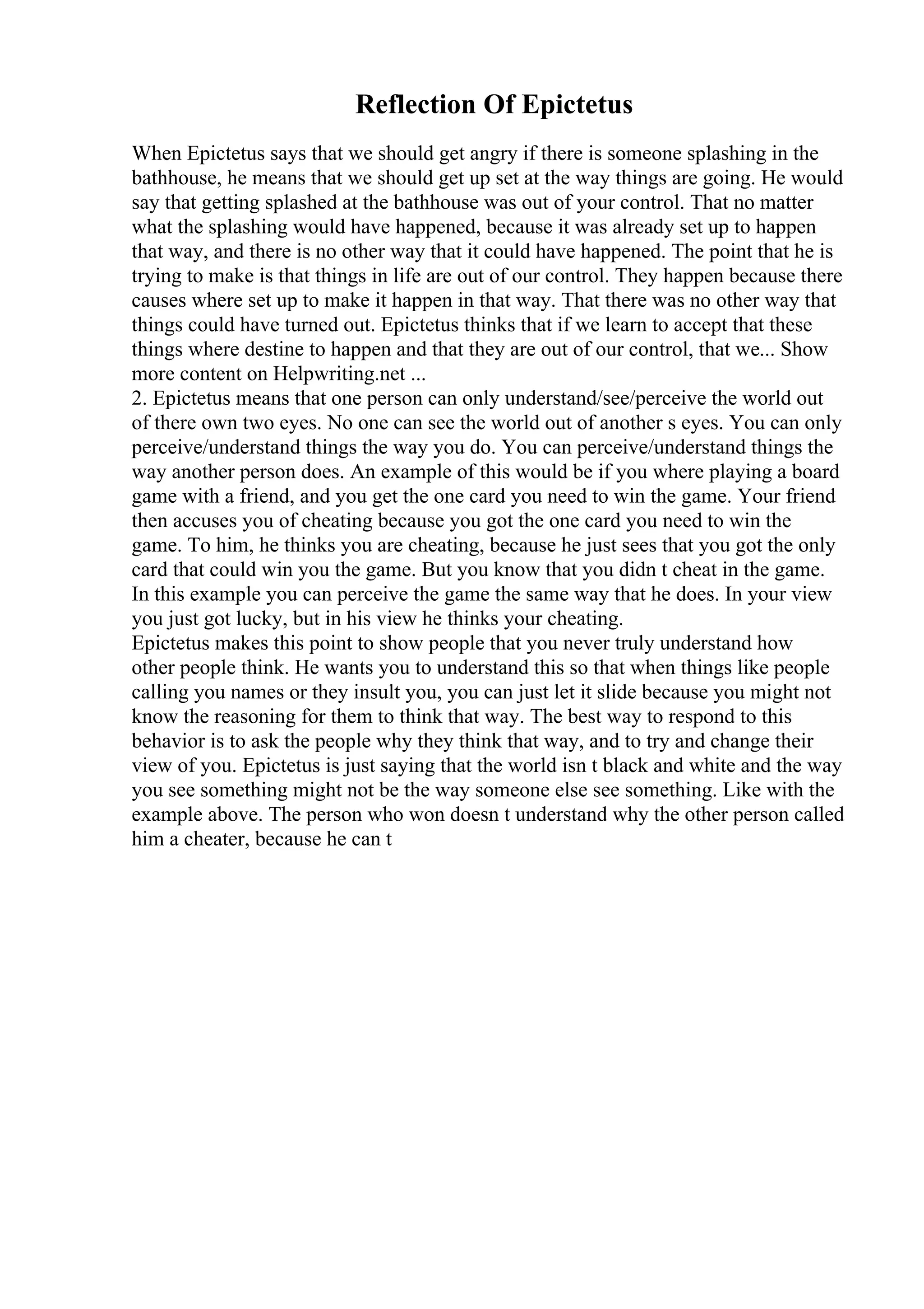 Reflection Of Epictetus
When Epictetus says that we should get angry if there is someone splashing in the
bathhouse, he means that we should get up set at the way things are going. He would
say that getting splashed at the bathhouse was out of your control. That no matter
what the splashing would have happened, because it was already set up to happen
that way, and there is no other way that it could have happened. The point that he is
trying to make is that things in life are out of our control. They happen because there
causes where set up to make it happen in that way. That there was no other way that
things could have turned out. Epictetus thinks that if we learn to accept that these
things where destine to happen and that they are out of our control, that we... Show
more content on Helpwriting.net ...
2. Epictetus means that one person can only understand/see/perceive the world out
of there own two eyes. No one can see the world out of another s eyes. You can only
perceive/understand things the way you do. You can perceive/understand things the
way another person does. An example of this would be if you where playing a board
game with a friend, and you get the one card you need to win the game. Your friend
then accuses you of cheating because you got the one card you need to win the
game. To him, he thinks you are cheating, because he just sees that you got the only
card that could win you the game. But you know that you didn t cheat in the game.
In this example you can perceive the game the same way that he does. In your view
you just got lucky, but in his view he thinks your cheating.
Epictetus makes this point to show people that you never truly understand how
other people think. He wants you to understand this so that when things like people
calling you names or they insult you, you can just let it slide because you might not
know the reasoning for them to think that way. The best way to respond to this
behavior is to ask the people why they think that way, and to try and change their
view of you. Epictetus is just saying that the world isn t black and white and the way
you see something might not be the way someone else see something. Like with the
example above. The person who won doesn t understand why the other person called
him a cheater, because he can t
 