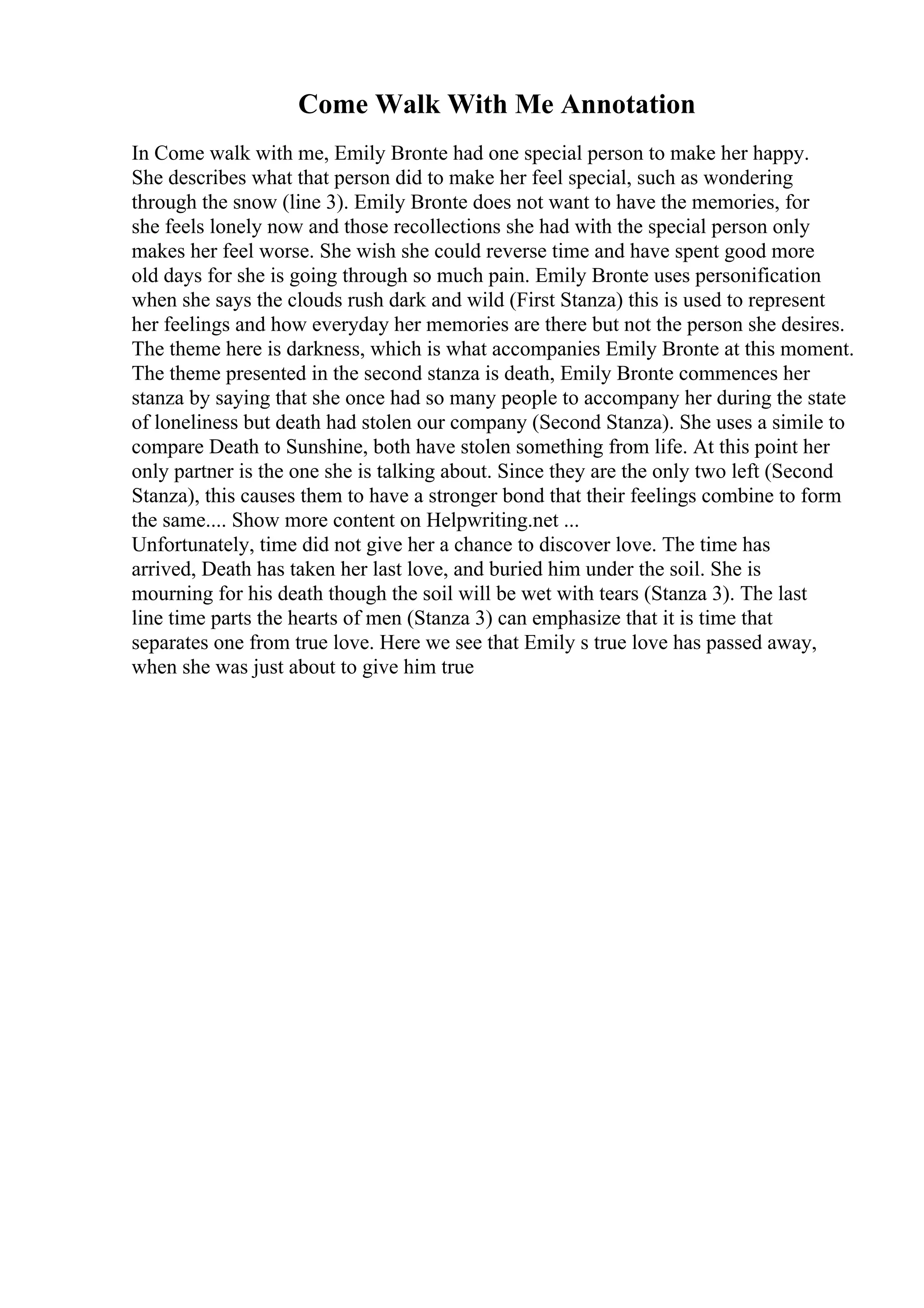 Come Walk With Me Annotation
In Come walk with me, Emily Bronte had one special person to make her happy.
She describes what that person did to make her feel special, such as wondering
through the snow (line 3). Emily Bronte does not want to have the memories, for
she feels lonely now and those recollections she had with the special person only
makes her feel worse. She wish she could reverse time and have spent good more
old days for she is going through so much pain. Emily Bronte uses personification
when she says the clouds rush dark and wild (First Stanza) this is used to represent
her feelings and how everyday her memories are there but not the person she desires.
The theme here is darkness, which is what accompanies Emily Bronte at this moment.
The theme presented in the second stanza is death, Emily Bronte commences her
stanza by saying that she once had so many people to accompany her during the state
of loneliness but death had stolen our company (Second Stanza). She uses a simile to
compare Death to Sunshine, both have stolen something from life. At this point her
only partner is the one she is talking about. Since they are the only two left (Second
Stanza), this causes them to have a stronger bond that their feelings combine to form
the same.... Show more content on Helpwriting.net ...
Unfortunately, time did not give her a chance to discover love. The time has
arrived, Death has taken her last love, and buried him under the soil. She is
mourning for his death though the soil will be wet with tears (Stanza 3). The last
line time parts the hearts of men (Stanza 3) can emphasize that it is time that
separates one from true love. Here we see that Emily s true love has passed away,
when she was just about to give him true
 