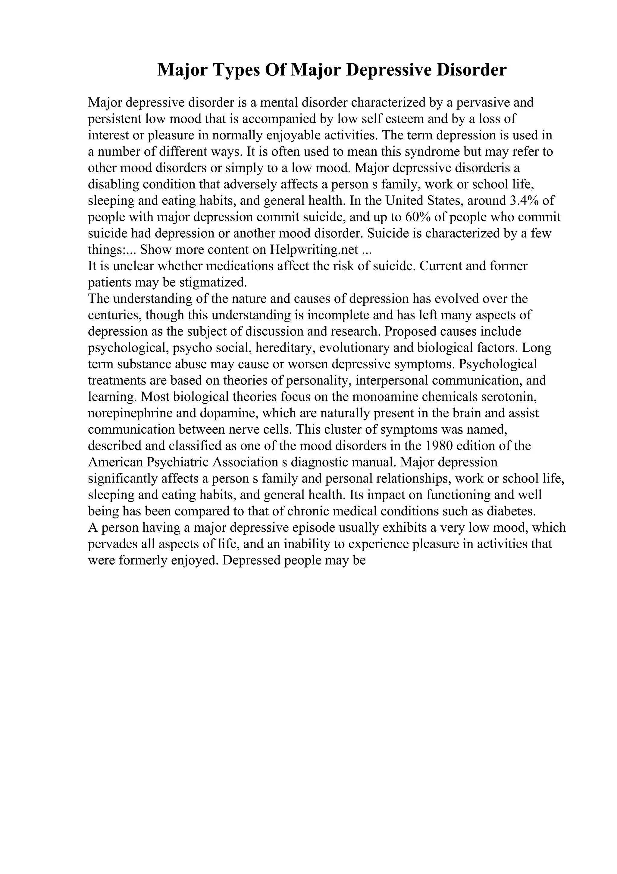 Major Types Of Major Depressive Disorder
Major depressive disorder is a mental disorder characterized by a pervasive and
persistent low mood that is accompanied by low self esteem and by a loss of
interest or pleasure in normally enjoyable activities. The term depression is used in
a number of different ways. It is often used to mean this syndrome but may refer to
other mood disorders or simply to a low mood. Major depressive disorderis a
disabling condition that adversely affects a person s family, work or school life,
sleeping and eating habits, and general health. In the United States, around 3.4% of
people with major depression commit suicide, and up to 60% of people who commit
suicide had depression or another mood disorder. Suicide is characterized by a few
things:... Show more content on Helpwriting.net ...
It is unclear whether medications affect the risk of suicide. Current and former
patients may be stigmatized.
The understanding of the nature and causes of depression has evolved over the
centuries, though this understanding is incomplete and has left many aspects of
depression as the subject of discussion and research. Proposed causes include
psychological, psycho social, hereditary, evolutionary and biological factors. Long
term substance abuse may cause or worsen depressive symptoms. Psychological
treatments are based on theories of personality, interpersonal communication, and
learning. Most biological theories focus on the monoamine chemicals serotonin,
norepinephrine and dopamine, which are naturally present in the brain and assist
communication between nerve cells. This cluster of symptoms was named,
described and classified as one of the mood disorders in the 1980 edition of the
American Psychiatric Association s diagnostic manual. Major depression
significantly affects a person s family and personal relationships, work or school life,
sleeping and eating habits, and general health. Its impact on functioning and well
being has been compared to that of chronic medical conditions such as diabetes.
A person having a major depressive episode usually exhibits a very low mood, which
pervades all aspects of life, and an inability to experience pleasure in activities that
were formerly enjoyed. Depressed people may be
 