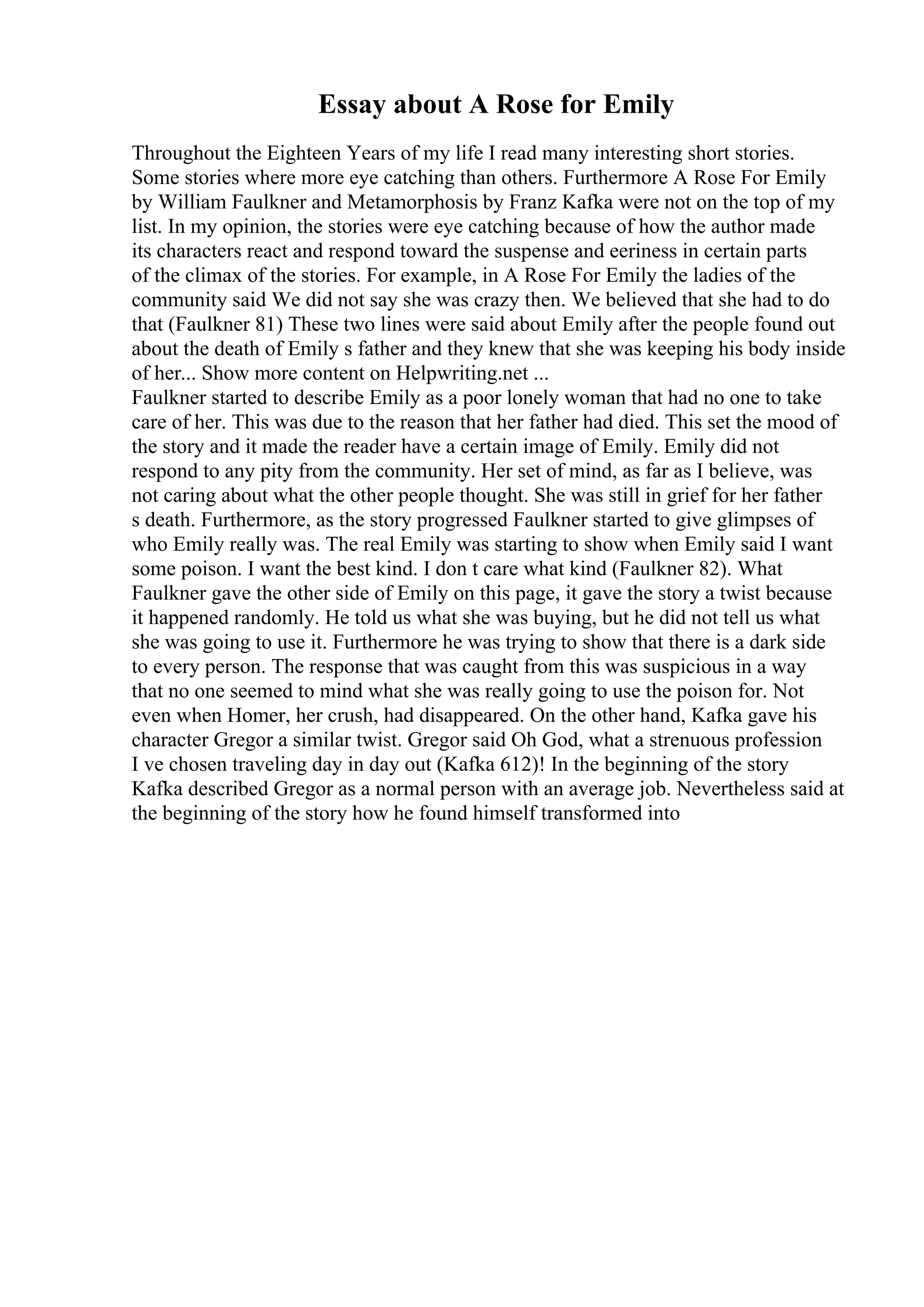Essay about A Rose for Emily
Throughout the Eighteen Years of my life I read many interesting short stories.
Some stories where more eye catching than others. Furthermore A Rose For Emily
by William Faulkner and Metamorphosis by Franz Kafka were not on the top of my
list. In my opinion, the stories were eye catching because of how the author made
its characters react and respond toward the suspense and eeriness in certain parts
of the climax of the stories. For example, in A Rose For Emily the ladies of the
community said We did not say she was crazy then. We believed that she had to do
that (Faulkner 81) These two lines were said about Emily after the people found out
about the death of Emily s father and they knew that she was keeping his body inside
of her... Show more content on Helpwriting.net ...
Faulkner started to describe Emily as a poor lonely woman that had no one to take
care of her. This was due to the reason that her father had died. This set the mood of
the story and it made the reader have a certain image of Emily. Emily did not
respond to any pity from the community. Her set of mind, as far as I believe, was
not caring about what the other people thought. She was still in grief for her father
s death. Furthermore, as the story progressed Faulkner started to give glimpses of
who Emily really was. The real Emily was starting to show when Emily said I want
some poison. I want the best kind. I don t care what kind (Faulkner 82). What
Faulkner gave the other side of Emily on this page, it gave the story a twist because
it happened randomly. He told us what she was buying, but he did not tell us what
she was going to use it. Furthermore he was trying to show that there is a dark side
to every person. The response that was caught from this was suspicious in a way
that no one seemed to mind what she was really going to use the poison for. Not
even when Homer, her crush, had disappeared. On the other hand, Kafka gave his
character Gregor a similar twist. Gregor said Oh God, what a strenuous profession
I ve chosen traveling day in day out (Kafka 612)! In the beginning of the story
Kafka described Gregor as a normal person with an average job. Nevertheless said at
the beginning of the story how he found himself transformed into
 