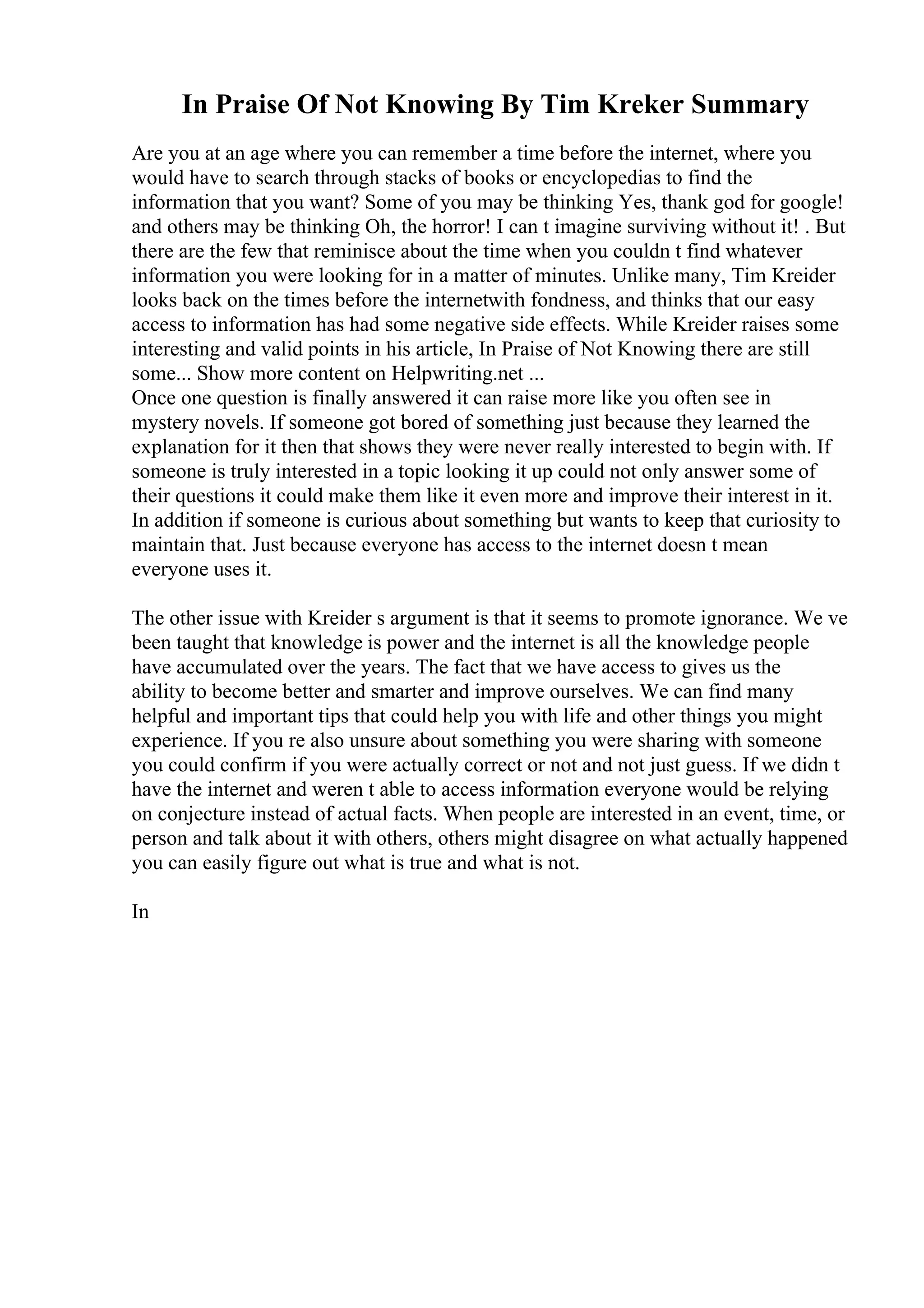 In Praise Of Not Knowing By Tim Kreker Summary
Are you at an age where you can remember a time before the internet, where you
would have to search through stacks of books or encyclopedias to find the
information that you want? Some of you may be thinking Yes, thank god for google!
and others may be thinking Oh, the horror! I can t imagine surviving without it! . But
there are the few that reminisce about the time when you couldn t find whatever
information you were looking for in a matter of minutes. Unlike many, Tim Kreider
looks back on the times before the internetwith fondness, and thinks that our easy
access to information has had some negative side effects. While Kreider raises some
interesting and valid points in his article, In Praise of Not Knowing there are still
some... Show more content on Helpwriting.net ...
Once one question is finally answered it can raise more like you often see in
mystery novels. If someone got bored of something just because they learned the
explanation for it then that shows they were never really interested to begin with. If
someone is truly interested in a topic looking it up could not only answer some of
their questions it could make them like it even more and improve their interest in it.
In addition if someone is curious about something but wants to keep that curiosity to
maintain that. Just because everyone has access to the internet doesn t mean
everyone uses it.
The other issue with Kreider s argument is that it seems to promote ignorance. We ve
been taught that knowledge is power and the internet is all the knowledge people
have accumulated over the years. The fact that we have access to gives us the
ability to become better and smarter and improve ourselves. We can find many
helpful and important tips that could help you with life and other things you might
experience. If you re also unsure about something you were sharing with someone
you could confirm if you were actually correct or not and not just guess. If we didn t
have the internet and weren t able to access information everyone would be relying
on conjecture instead of actual facts. When people are interested in an event, time, or
person and talk about it with others, others might disagree on what actually happened
you can easily figure out what is true and what is not.
In
 