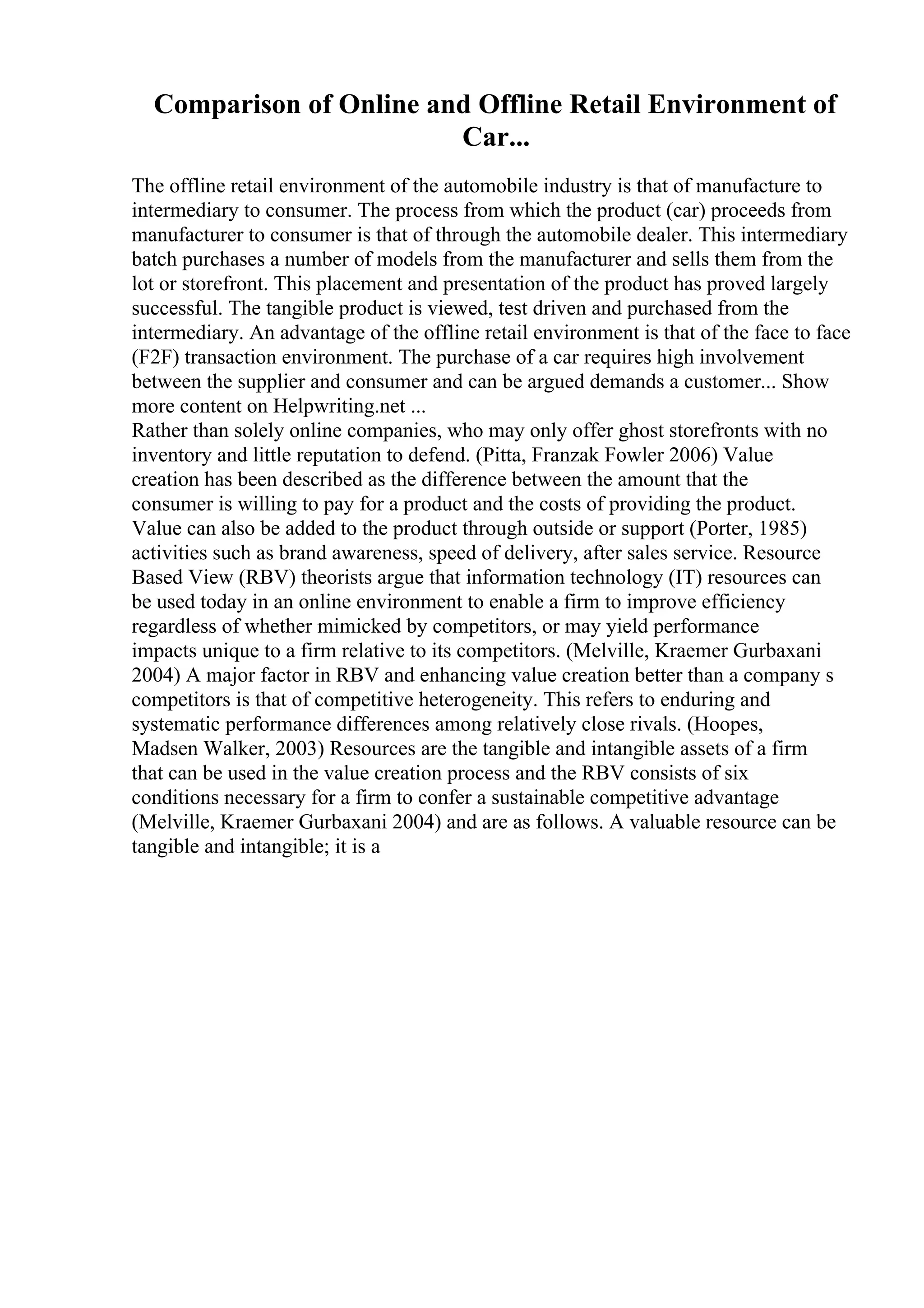 Comparison of Online and Offline Retail Environment of
Car...
The offline retail environment of the automobile industry is that of manufacture to
intermediary to consumer. The process from which the product (car) proceeds from
manufacturer to consumer is that of through the automobile dealer. This intermediary
batch purchases a number of models from the manufacturer and sells them from the
lot or storefront. This placement and presentation of the product has proved largely
successful. The tangible product is viewed, test driven and purchased from the
intermediary. An advantage of the offline retail environment is that of the face to face
(F2F) transaction environment. The purchase of a car requires high involvement
between the supplier and consumer and can be argued demands a customer... Show
more content on Helpwriting.net ...
Rather than solely online companies, who may only offer ghost storefronts with no
inventory and little reputation to defend. (Pitta, Franzak Fowler 2006) Value
creation has been described as the difference between the amount that the
consumer is willing to pay for a product and the costs of providing the product.
Value can also be added to the product through outside or support (Porter, 1985)
activities such as brand awareness, speed of delivery, after sales service. Resource
Based View (RBV) theorists argue that information technology (IT) resources can
be used today in an online environment to enable a firm to improve efficiency
regardless of whether mimicked by competitors, or may yield performance
impacts unique to a firm relative to its competitors. (Melville, Kraemer Gurbaxani
2004) A major factor in RBV and enhancing value creation better than a company s
competitors is that of competitive heterogeneity. This refers to enduring and
systematic performance differences among relatively close rivals. (Hoopes,
Madsen Walker, 2003) Resources are the tangible and intangible assets of a firm
that can be used in the value creation process and the RBV consists of six
conditions necessary for a firm to confer a sustainable competitive advantage
(Melville, Kraemer Gurbaxani 2004) and are as follows. A valuable resource can be
tangible and intangible; it is a
 