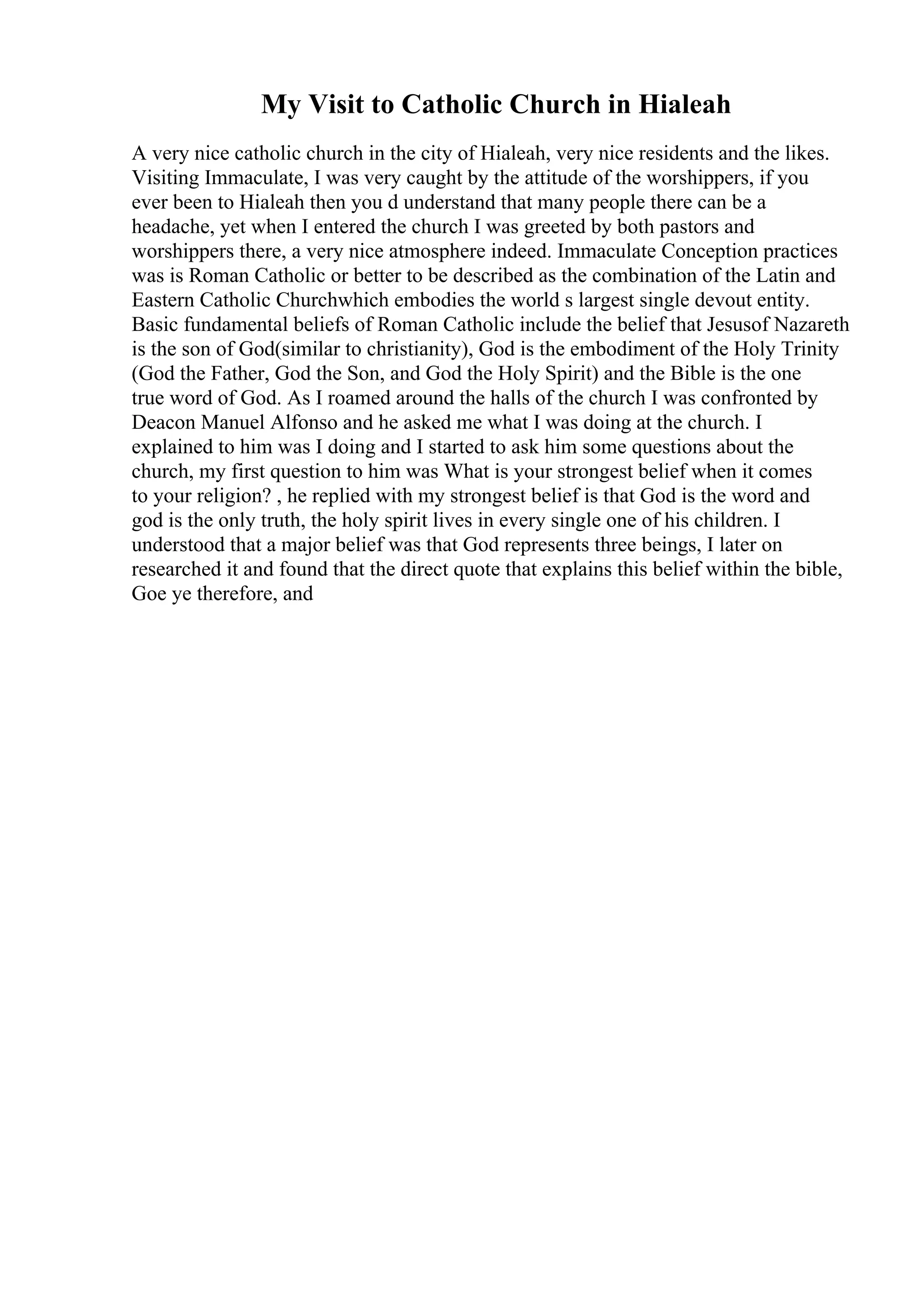 My Visit to Catholic Church in Hialeah
A very nice catholic church in the city of Hialeah, very nice residents and the likes.
Visiting Immaculate, I was very caught by the attitude of the worshippers, if you
ever been to Hialeah then you d understand that many people there can be a
headache, yet when I entered the church I was greeted by both pastors and
worshippers there, a very nice atmosphere indeed. Immaculate Conception practices
was is Roman Catholic or better to be described as the combination of the Latin and
Eastern Catholic Churchwhich embodies the world s largest single devout entity.
Basic fundamental beliefs of Roman Catholic include the belief that Jesusof Nazareth
is the son of God(similar to christianity), God is the embodiment of the Holy Trinity
(God the Father, God the Son, and God the Holy Spirit) and the Bible is the one
true word of God. As I roamed around the halls of the church I was confronted by
Deacon Manuel Alfonso and he asked me what I was doing at the church. I
explained to him was I doing and I started to ask him some questions about the
church, my first question to him was What is your strongest belief when it comes
to your religion? , he replied with my strongest belief is that God is the word and
god is the only truth, the holy spirit lives in every single one of his children. I
understood that a major belief was that God represents three beings, I later on
researched it and found that the direct quote that explains this belief within the bible,
Goe ye therefore, and
 
