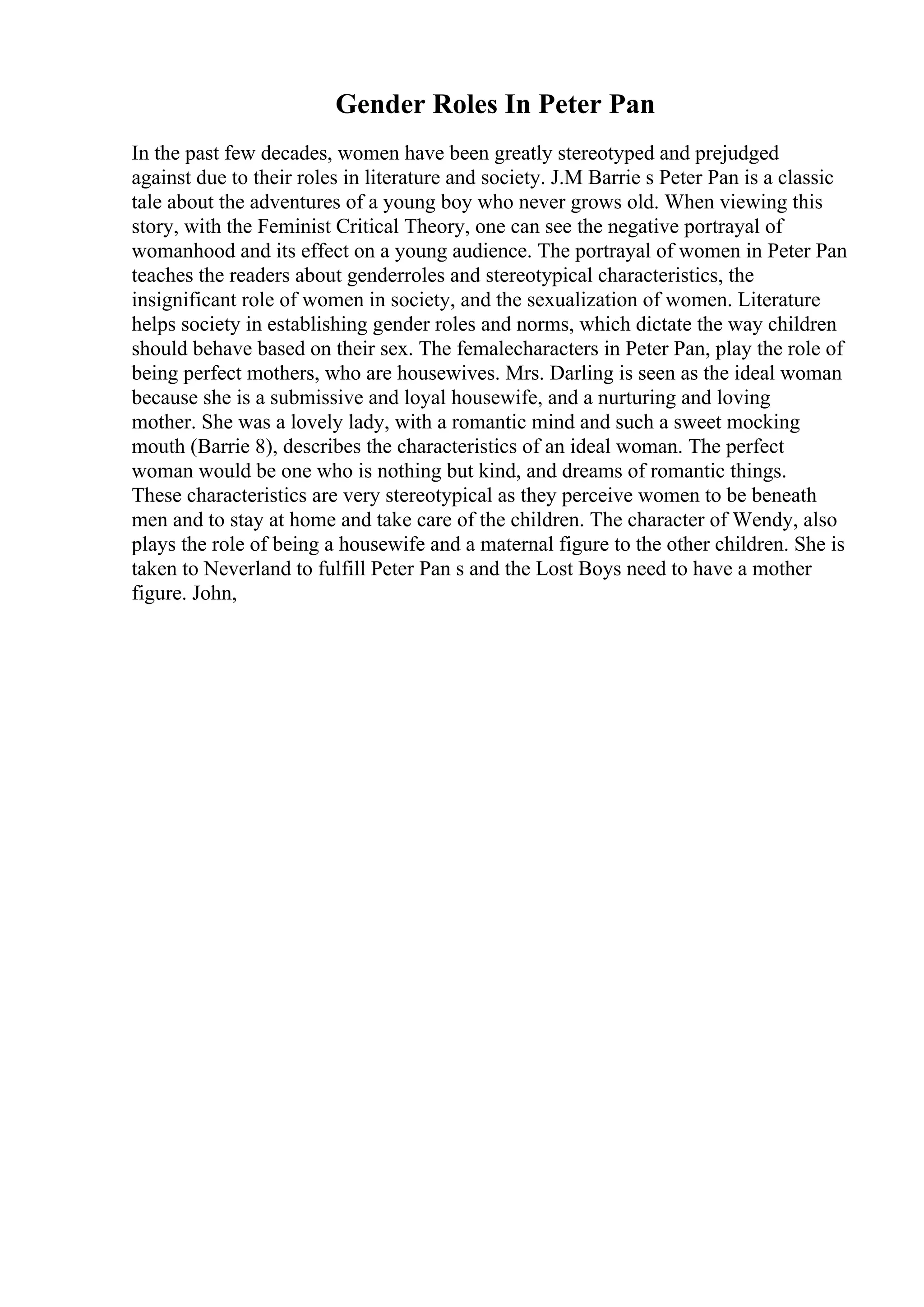 Gender Roles In Peter Pan
In the past few decades, women have been greatly stereotyped and prejudged
against due to their roles in literature and society. J.M Barrie s Peter Pan is a classic
tale about the adventures of a young boy who never grows old. When viewing this
story, with the Feminist Critical Theory, one can see the negative portrayal of
womanhood and its effect on a young audience. The portrayal of women in Peter Pan
teaches the readers about genderroles and stereotypical characteristics, the
insignificant role of women in society, and the sexualization of women. Literature
helps society in establishing gender roles and norms, which dictate the way children
should behave based on their sex. The femalecharacters in Peter Pan, play the role of
being perfect mothers, who are housewives. Mrs. Darling is seen as the ideal woman
because she is a submissive and loyal housewife, and a nurturing and loving
mother. She was a lovely lady, with a romantic mind and such a sweet mocking
mouth (Barrie 8), describes the characteristics of an ideal woman. The perfect
woman would be one who is nothing but kind, and dreams of romantic things.
These characteristics are very stereotypical as they perceive women to be beneath
men and to stay at home and take care of the children. The character of Wendy, also
plays the role of being a housewife and a maternal figure to the other children. She is
taken to Neverland to fulfill Peter Pan s and the Lost Boys need to have a mother
figure. John,
 