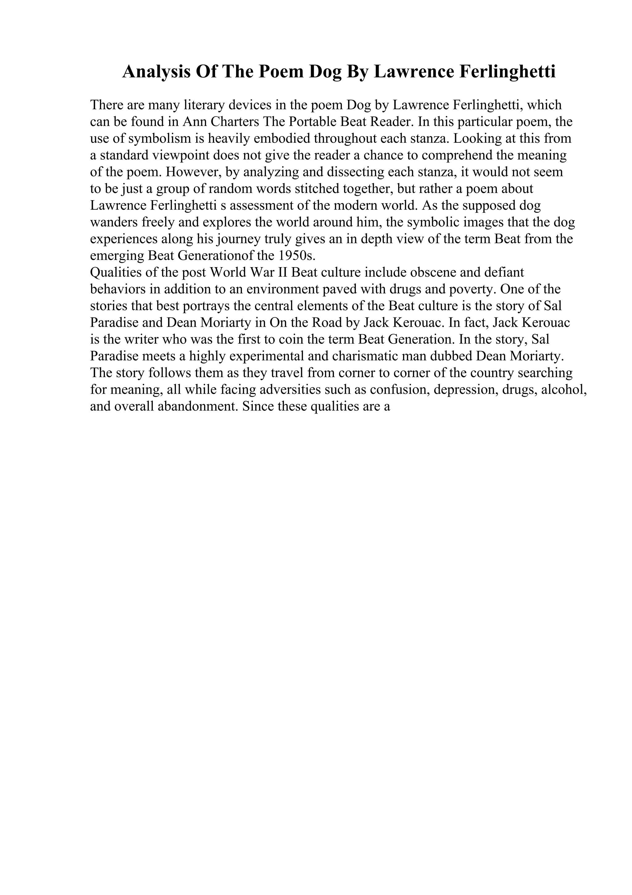 Analysis Of The Poem Dog By Lawrence Ferlinghetti
There are many literary devices in the poem Dog by Lawrence Ferlinghetti, which
can be found in Ann Charters The Portable Beat Reader. In this particular poem, the
use of symbolism is heavily embodied throughout each stanza. Looking at this from
a standard viewpoint does not give the reader a chance to comprehend the meaning
of the poem. However, by analyzing and dissecting each stanza, it would not seem
to be just a group of random words stitched together, but rather a poem about
Lawrence Ferlinghetti s assessment of the modern world. As the supposed dog
wanders freely and explores the world around him, the symbolic images that the dog
experiences along his journey truly gives an in depth view of the term Beat from the
emerging Beat Generationof the 1950s.
Qualities of the post World War II Beat culture include obscene and defiant
behaviors in addition to an environment paved with drugs and poverty. One of the
stories that best portrays the central elements of the Beat culture is the story of Sal
Paradise and Dean Moriarty in On the Road by Jack Kerouac. In fact, Jack Kerouac
is the writer who was the first to coin the term Beat Generation. In the story, Sal
Paradise meets a highly experimental and charismatic man dubbed Dean Moriarty.
The story follows them as they travel from corner to corner of the country searching
for meaning, all while facing adversities such as confusion, depression, drugs, alcohol,
and overall abandonment. Since these qualities are a
 
