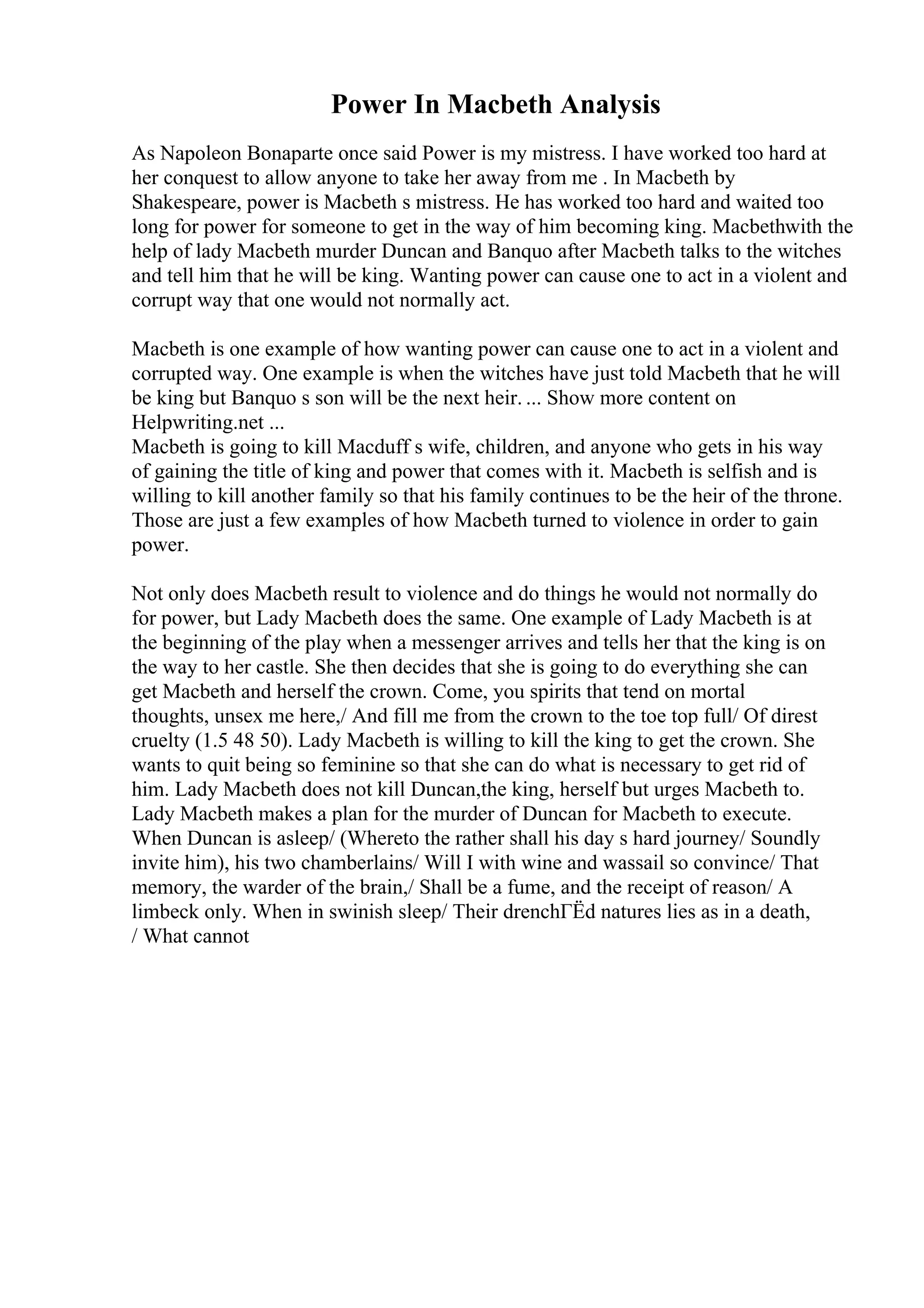 Power In Macbeth Analysis
As Napoleon Bonaparte once said Power is my mistress. I have worked too hard at
her conquest to allow anyone to take her away from me . In Macbeth by
Shakespeare, power is Macbeth s mistress. He has worked too hard and waited too
long for power for someone to get in the way of him becoming king. Macbethwith the
help of lady Macbeth murder Duncan and Banquo after Macbeth talks to the witches
and tell him that he will be king. Wanting power can cause one to act in a violent and
corrupt way that one would not normally act.
Macbeth is one example of how wanting power can cause one to act in a violent and
corrupted way. One example is when the witches have just told Macbeth that he will
be king but Banquo s son will be the next heir. ... Show more content on
Helpwriting.net ...
Macbeth is going to kill Macduff s wife, children, and anyone who gets in his way
of gaining the title of king and power that comes with it. Macbeth is selfish and is
willing to kill another family so that his family continues to be the heir of the throne.
Those are just a few examples of how Macbeth turned to violence in order to gain
power.
Not only does Macbeth result to violence and do things he would not normally do
for power, but Lady Macbeth does the same. One example of Lady Macbeth is at
the beginning of the play when a messenger arrives and tells her that the king is on
the way to her castle. She then decides that she is going to do everything she can
get Macbeth and herself the crown. Come, you spirits that tend on mortal
thoughts, unsex me here,/ And fill me from the crown to the toe top full/ Of direst
cruelty (1.5 48 50). Lady Macbeth is willing to kill the king to get the crown. She
wants to quit being so feminine so that she can do what is necessary to get rid of
him. Lady Macbeth does not kill Duncan,the king, herself but urges Macbeth to.
Lady Macbeth makes a plan for the murder of Duncan for Macbeth to execute.
When Duncan is asleep/ (Whereto the rather shall his day s hard journey/ Soundly
invite him), his two chamberlains/ Will I with wine and wassail so convince/ That
memory, the warder of the brain,/ Shall be a fume, and the receipt of reason/ A
limbeck only. When in swinish sleep/ Their drenchГЁd natures lies as in a death,
/ What cannot
 
