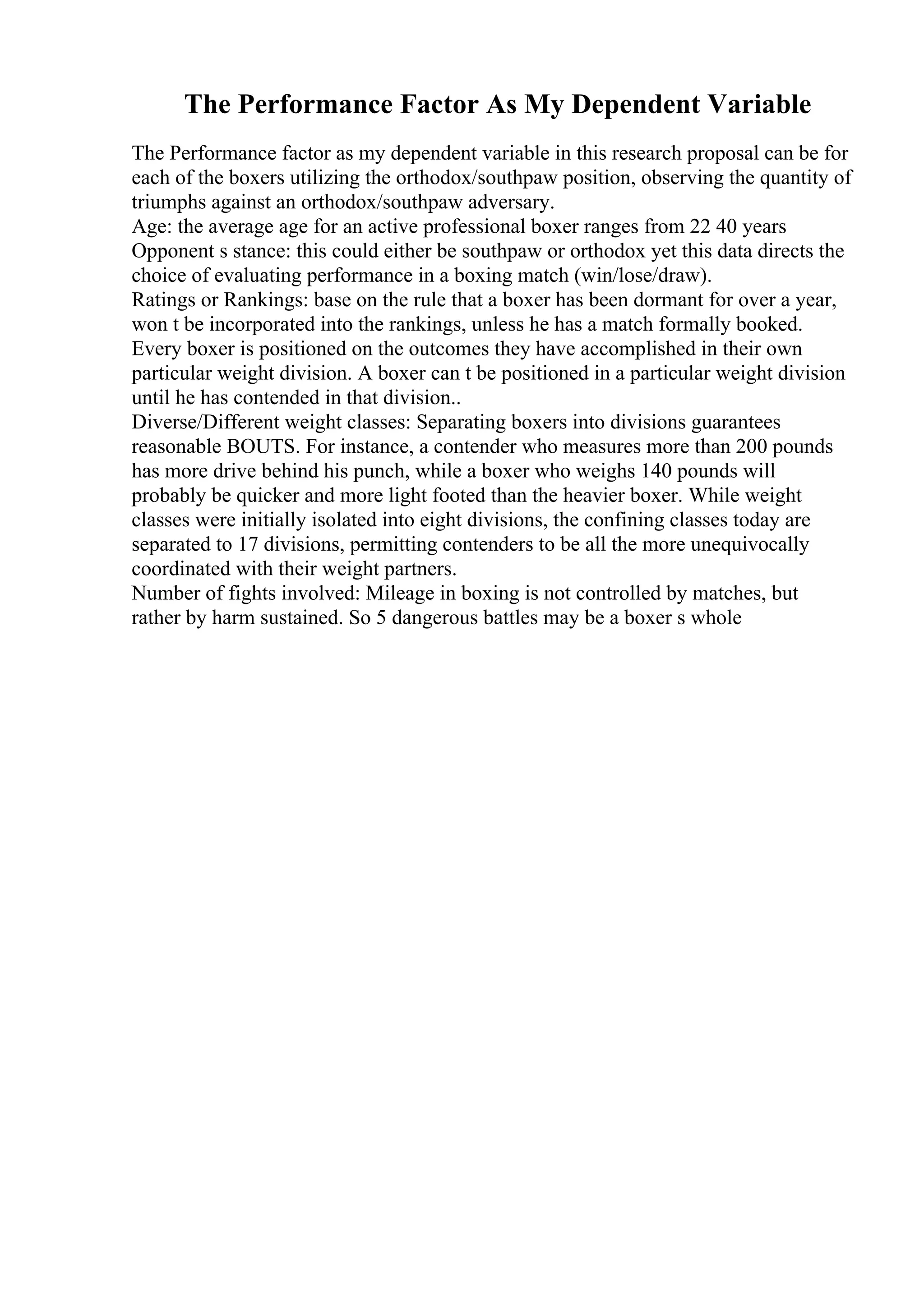 The Performance Factor As My Dependent Variable
The Performance factor as my dependent variable in this research proposal can be for
each of the boxers utilizing the orthodox/southpaw position, observing the quantity of
triumphs against an orthodox/southpaw adversary.
Age: the average age for an active professional boxer ranges from 22 40 years
Opponent s stance: this could either be southpaw or orthodox yet this data directs the
choice of evaluating performance in a boxing match (win/lose/draw).
Ratings or Rankings: base on the rule that a boxer has been dormant for over a year,
won t be incorporated into the rankings, unless he has a match formally booked.
Every boxer is positioned on the outcomes they have accomplished in their own
particular weight division. A boxer can t be positioned in a particular weight division
until he has contended in that division..
Diverse/Different weight classes: Separating boxers into divisions guarantees
reasonable BOUTS. For instance, a contender who measures more than 200 pounds
has more drive behind his punch, while a boxer who weighs 140 pounds will
probably be quicker and more light footed than the heavier boxer. While weight
classes were initially isolated into eight divisions, the confining classes today are
separated to 17 divisions, permitting contenders to be all the more unequivocally
coordinated with their weight partners.
Number of fights involved: Mileage in boxing is not controlled by matches, but
rather by harm sustained. So 5 dangerous battles may be a boxer s whole
 