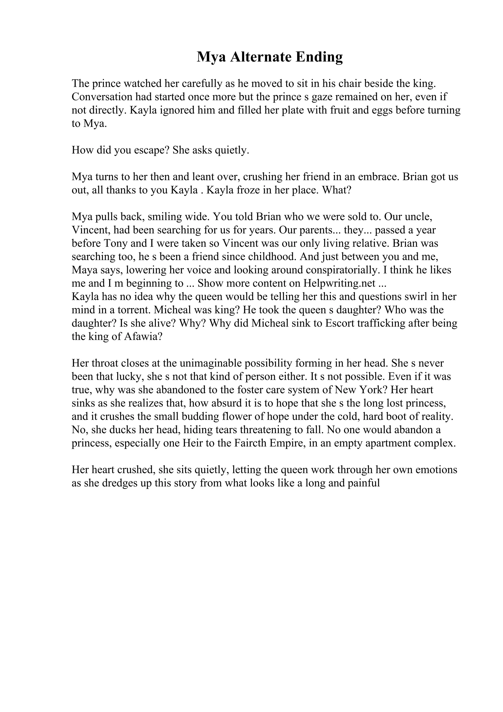 Mya Alternate Ending
The prince watched her carefully as he moved to sit in his chair beside the king.
Conversation had started once more but the prince s gaze remained on her, even if
not directly. Kayla ignored him and filled her plate with fruit and eggs before turning
to Mya.
How did you escape? She asks quietly.
Mya turns to her then and leant over, crushing her friend in an embrace. Brian got us
out, all thanks to you Kayla . Kayla froze in her place. What?
Mya pulls back, smiling wide. You told Brian who we were sold to. Our uncle,
Vincent, had been searching for us for years. Our parents... they... passed a year
before Tony and I were taken so Vincent was our only living relative. Brian was
searching too, he s been a friend since childhood. And just between you and me,
Maya says, lowering her voice and looking around conspiratorially. I think he likes
me and I m beginning to ... Show more content on Helpwriting.net ...
Kayla has no idea why the queen would be telling her this and questions swirl in her
mind in a torrent. Micheal was king? He took the queen s daughter? Who was the
daughter? Is she alive? Why? Why did Micheal sink to Escort trafficking after being
the king of Afawia?
Her throat closes at the unimaginable possibility forming in her head. She s never
been that lucky, she s not that kind of person either. It s not possible. Even if it was
true, why was she abandoned to the foster care system of New York? Her heart
sinks as she realizes that, how absurd it is to hope that she s the long lost princess,
and it crushes the small budding flower of hope under the cold, hard boot of reality.
No, she ducks her head, hiding tears threatening to fall. No one would abandon a
princess, especially one Heir to the Faircth Empire, in an empty apartment complex.
Her heart crushed, she sits quietly, letting the queen work through her own emotions
as she dredges up this story from what looks like a long and painful
 
