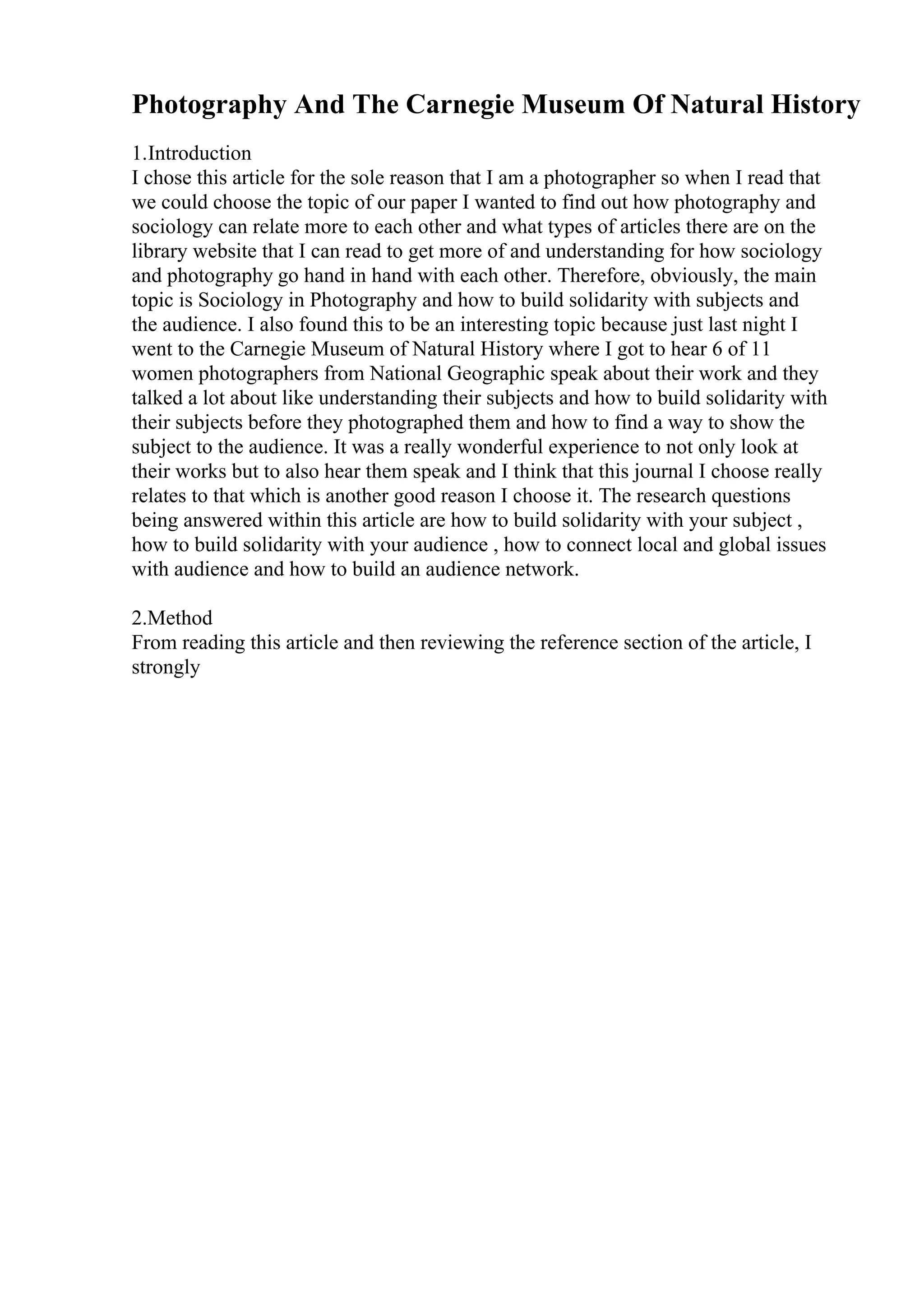 Photography And The Carnegie Museum Of Natural History
1.Introduction
I chose this article for the sole reason that I am a photographer so when I read that
we could choose the topic of our paper I wanted to find out how photography and
sociology can relate more to each other and what types of articles there are on the
library website that I can read to get more of and understanding for how sociology
and photography go hand in hand with each other. Therefore, obviously, the main
topic is Sociology in Photography and how to build solidarity with subjects and
the audience. I also found this to be an interesting topic because just last night I
went to the Carnegie Museum of Natural History where I got to hear 6 of 11
women photographers from National Geographic speak about their work and they
talked a lot about like understanding their subjects and how to build solidarity with
their subjects before they photographed them and how to find a way to show the
subject to the audience. It was a really wonderful experience to not only look at
their works but to also hear them speak and I think that this journal I choose really
relates to that which is another good reason I choose it. The research questions
being answered within this article are how to build solidarity with your subject ,
how to build solidarity with your audience , how to connect local and global issues
with audience and how to build an audience network.
2.Method
From reading this article and then reviewing the reference section of the article, I
strongly
 