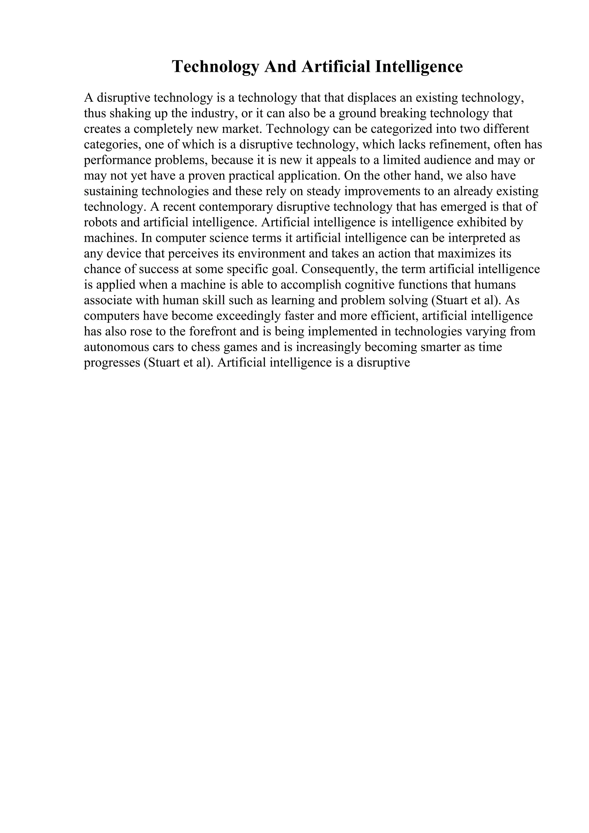 Technology And Artificial Intelligence
A disruptive technology is a technology that that displaces an existing technology,
thus shaking up the industry, or it can also be a ground breaking technology that
creates a completely new market. Technology can be categorized into two different
categories, one of which is a disruptive technology, which lacks refinement, often has
performance problems, because it is new it appeals to a limited audience and may or
may not yet have a proven practical application. On the other hand, we also have
sustaining technologies and these rely on steady improvements to an already existing
technology. A recent contemporary disruptive technology that has emerged is that of
robots and artificial intelligence. Artificial intelligence is intelligence exhibited by
machines. In computer science terms it artificial intelligence can be interpreted as
any device that perceives its environment and takes an action that maximizes its
chance of success at some specific goal. Consequently, the term artificial intelligence
is applied when a machine is able to accomplish cognitive functions that humans
associate with human skill such as learning and problem solving (Stuart et al). As
computers have become exceedingly faster and more efficient, artificial intelligence
has also rose to the forefront and is being implemented in technologies varying from
autonomous cars to chess games and is increasingly becoming smarter as time
progresses (Stuart et al). Artificial intelligence is a disruptive
 