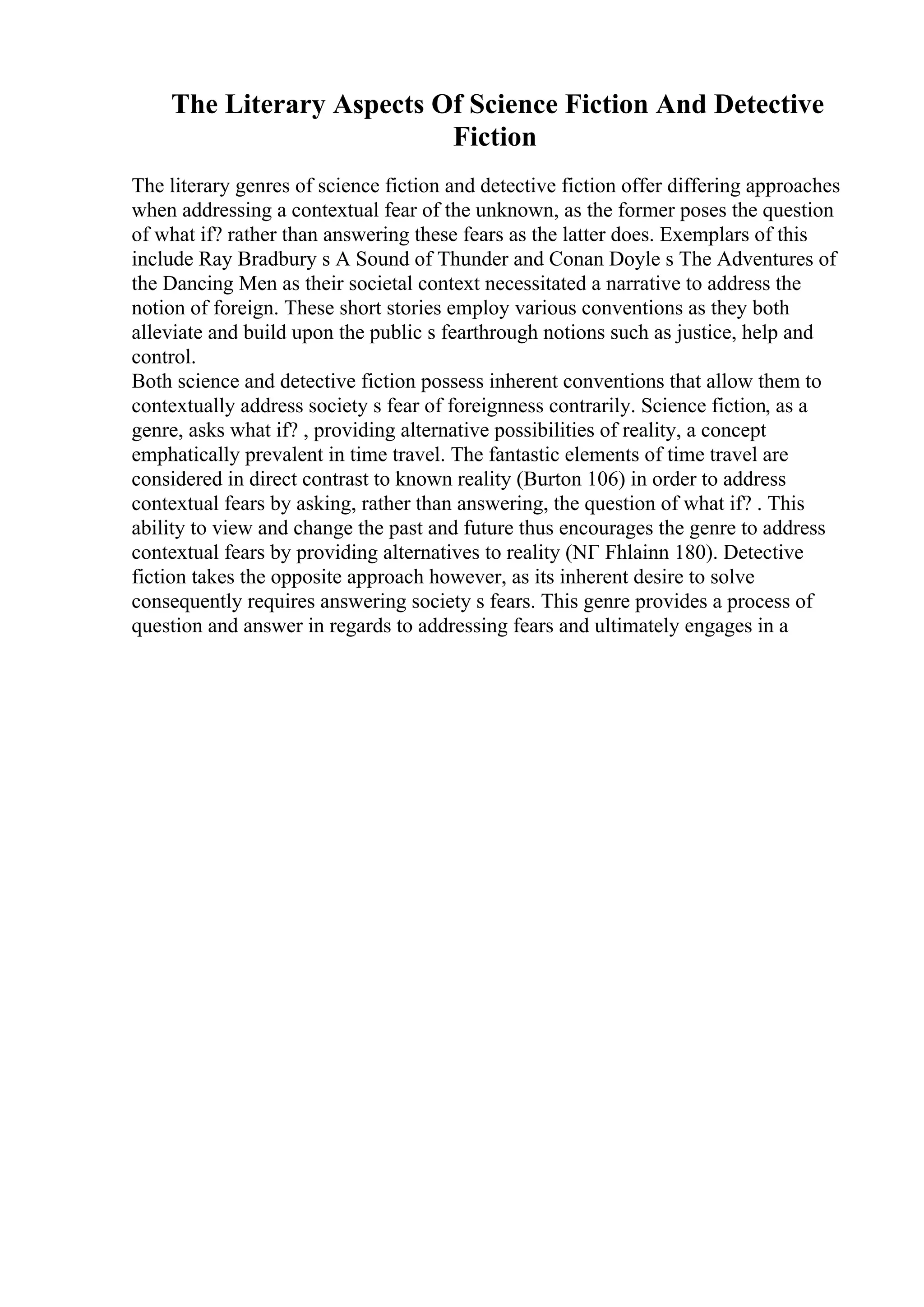 The Literary Aspects Of Science Fiction And Detective
Fiction
The literary genres of science fiction and detective fiction offer differing approaches
when addressing a contextual fear of the unknown, as the former poses the question
of what if? rather than answering these fears as the latter does. Exemplars of this
include Ray Bradbury s A Sound of Thunder and Conan Doyle s The Adventures of
the Dancing Men as their societal context necessitated a narrative to address the
notion of foreign. These short stories employ various conventions as they both
alleviate and build upon the public s fearthrough notions such as justice, help and
control.
Both science and detective fiction possess inherent conventions that allow them to
contextually address society s fear of foreignness contrarily. Science fiction, as a
genre, asks what if? , providing alternative possibilities of reality, a concept
emphatically prevalent in time travel. The fantastic elements of time travel are
considered in direct contrast to known reality (Burton 106) in order to address
contextual fears by asking, rather than answering, the question of what if? . This
ability to view and change the past and future thus encourages the genre to address
contextual fears by providing alternatives to reality (NГ Fhlainn 180). Detective
fiction takes the opposite approach however, as its inherent desire to solve
consequently requires answering society s fears. This genre provides a process of
question and answer in regards to addressing fears and ultimately engages in a
 