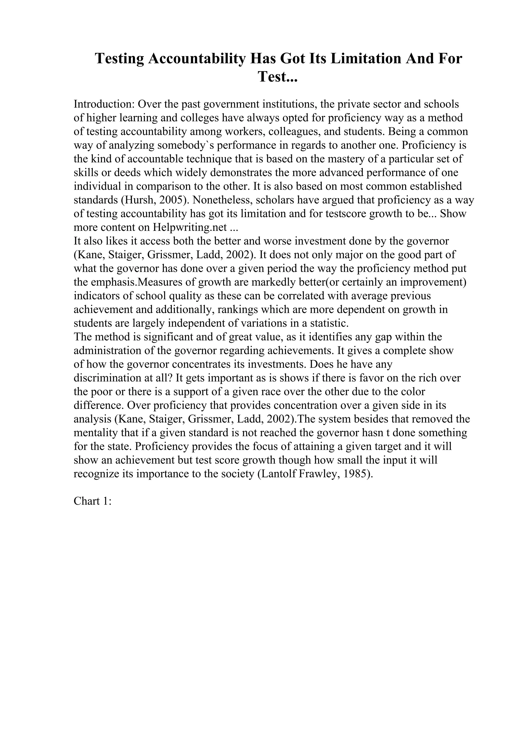 Testing Accountability Has Got Its Limitation And For
Test...
Introduction: Over the past government institutions, the private sector and schools
of higher learning and colleges have always opted for proficiency way as a method
of testing accountability among workers, colleagues, and students. Being a common
way of analyzing somebody`s performance in regards to another one. Proficiency is
the kind of accountable technique that is based on the mastery of a particular set of
skills or deeds which widely demonstrates the more advanced performance of one
individual in comparison to the other. It is also based on most common established
standards (Hursh, 2005). Nonetheless, scholars have argued that proficiency as a way
of testing accountability has got its limitation and for testscore growth to be... Show
more content on Helpwriting.net ...
It also likes it access both the better and worse investment done by the governor
(Kane, Staiger, Grissmer, Ladd, 2002). It does not only major on the good part of
what the governor has done over a given period the way the proficiency method put
the emphasis.Measures of growth are markedly better(or certainly an improvement)
indicators of school quality as these can be correlated with average previous
achievement and additionally, rankings which are more dependent on growth in
students are largely independent of variations in a statistic.
The method is significant and of great value, as it identifies any gap within the
administration of the governor regarding achievements. It gives a complete show
of how the governor concentrates its investments. Does he have any
discrimination at all? It gets important as is shows if there is favor on the rich over
the poor or there is a support of a given race over the other due to the color
difference. Over proficiency that provides concentration over a given side in its
analysis (Kane, Staiger, Grissmer, Ladd, 2002).The system besides that removed the
mentality that if a given standard is not reached the governor hasn t done something
for the state. Proficiency provides the focus of attaining a given target and it will
show an achievement but test score growth though how small the input it will
recognize its importance to the society (Lantolf Frawley, 1985).
Chart 1:
 