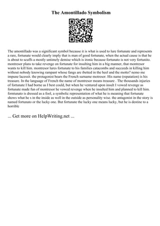 The Amontillado Symbolism
The amontillado was a significant symbol because it is what is used to lure fortunate and represents
a rare, fortunate would clearly imply that is man of good fortunate, when the actual cause is that he
is about to scuffs a mostly untimely demise which is ironic because fortunato is not very fortunito.
montresor plans to take revenge on fortunate for insulting him in a big manner, that montresor
wants to kill him. montresor lures fortunate to his families catacombs and succeeds in killing him
without nobody knowing rampant whose fangs are ibetted in the heel and the motto? nemo me
impune lacessit. the protagonist bears the French surname motresor. His name (repatation) is his
treasure. In the language of French the name of montresor means treasure . The thousands injuries
of fortunate I had borne as I best could, but when he ventured upon insult I vowed revenge as
fortunate made fun of montresor he vowed revenge when he insulted him and planned to kill him.
forntunato is dressed as a fool, a symbolic representation of what he is meaning that fortunate
shows what he s in the inside as well in the outside as personality wise. the antagonist in the story is
named fortunato or the lucky one. But fortunate the lucky one means lucky, but he is destine to a
horrible
... Get more on HelpWriting.net ...
 