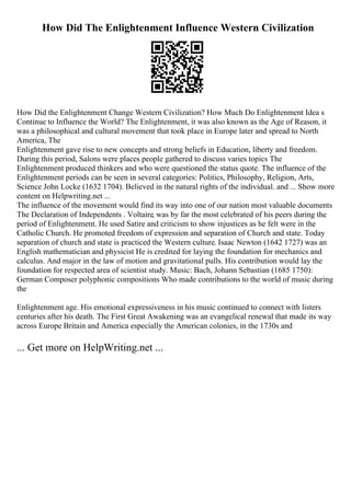 How Did The Enlightenment Influence Western Civilization
How Did the Enlightenment Change Western Civilization? How Much Do Enlightenment Idea s
Continue to Influence the World? The Enlightenment, it was also known as the Age of Reason, it
was a philosophical and cultural movement that took place in Europe later and spread to North
America, The
Enlightenment gave rise to new concepts and strong beliefs in Education, liberty and freedom.
During this period, Salons were places people gathered to discuss varies topics The
Enlightenment produced thinkers and who were questioned the status quote. The influence of the
Enlightenment periods can be seen in several categories: Politics, Philosophy, Religion, Arts,
Science John Locke (1632 1704). Believed in the natural rights of the individual. and ... Show more
content on Helpwriting.net ...
The influence of the movement would find its way into one of our nation most valuable documents
The Declaration of Independents . Voltaire, was by far the most celebrated of his peers during the
period of Enlightenment. He used Satire and criticism to show injustices as he felt were in the
Catholic Church. He promoted freedom of expression and separation of Church and state. Today
separation of church and state is practiced the Western culture. Isaac Newton (1642 1727) was an
English mathematician and physicist He is credited for laying the foundation for mechanics and
calculus. And major in the law of motion and gravitational pulls. His contribution would lay the
foundation for respected area of scientist study. Music: Bach, Johann Sebastian (1685 1750):
German Composer polyphonic compositions Who made contributions to the world of music during
the
Enlightenment age. His emotional expressiveness in his music continued to connect with listers
centuries after his death. The First Great Awakening was an evangelical renewal that made its way
across Europe Britain and America especially the American colonies, in the 1730s and
... Get more on HelpWriting.net ...
 