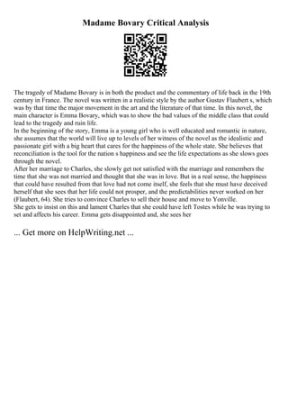 Madame Bovary Critical Analysis
The tragedy of Madame Bovary is in both the product and the commentary of life back in the 19th
century in France. The novel was written in a realistic style by the author Gustav Flaubert s, which
was by that time the major movement in the art and the literature of that time. In this novel, the
main character is Emma Bovary, which was to show the bad values of the middle class that could
lead to the tragedy and ruin life.
In the beginning of the story, Emma is a young girl who is well educated and romantic in nature,
she assumes that the world will live up to levels of her witness of the novel as the idealistic and
passionate girl with a big heart that cares for the happiness of the whole state. She believes that
reconciliation is the tool for the nation s happiness and see the life expectations as she slows goes
through the novel.
After her marriage to Charles, she slowly get not satisfied with the marriage and remembers the
time that she was not married and thought that she was in love. But in a real sense, the happiness
that could have resulted from that love had not come itself, she feels that she must have deceived
herself that she sees that her life could not prosper, and the predictabilities never worked on her
(Flaubert, 64). She tries to convince Charles to sell their house and move to Yonville.
She gets to insist on this and lament Charles that she could have left Tostes while he was trying to
set and affects his career. Emma gets disappointed and, she sees her
... Get more on HelpWriting.net ...
 