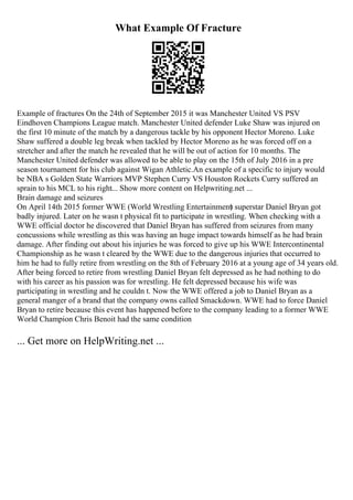 What Example Of Fracture
Example of fractures On the 24th of September 2015 it was Manchester United VS PSV
Eindhoven Champions League match. Manchester United defender Luke Shaw was injured on
the first 10 minute of the match by a dangerous tackle by his opponent Hector Moreno. Luke
Shaw suffered a double leg break when tackled by Hector Moreno as he was forced off on a
stretcher and after the match he revealed that he will be out of action for 10 months. The
Manchester United defender was allowed to be able to play on the 15th of July 2016 in a pre
season tournament for his club against Wigan Athletic.An example of a specific to injury would
be NBA s Golden State Warriors MVP Stephen Curry VS Houston Rockets Curry suffered an
sprain to his MCL to his right... Show more content on Helpwriting.net ...
Brain damage and seizures
On April 14th 2015 former WWE (World Wrestling Entertainment
) superstar Daniel Bryan got
badly injured. Later on he wasn t physical fit to participate in wrestling. When checking with a
WWE official doctor he discovered that Daniel Bryan has suffered from seizures from many
concussions while wrestling as this was having an huge impact towards himself as he had brain
damage. After finding out about his injuries he was forced to give up his WWE Intercontinental
Championship as he wasn t cleared by the WWE due to the dangerous injuries that occurred to
him he had to fully retire from wrestling on the 8th of February 2016 at a young age of 34 years old.
After being forced to retire from wrestling Daniel Bryan felt depressed as he had nothing to do
with his career as his passion was for wrestling. He felt depressed because his wife was
participating in wrestling and he couldn t. Now the WWE offered a job to Daniel Bryan as a
general manger of a brand that the company owns called Smackdown. WWE had to force Daniel
Bryan to retire because this event has happened before to the company leading to a former WWE
World Champion Chris Benoit had the same condition
... Get more on HelpWriting.net ...
 