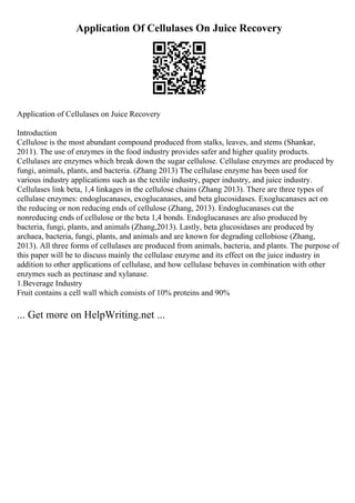 Application Of Cellulases On Juice Recovery
Application of Cellulases on Juice Recovery
Introduction
Cellulose is the most abundant compound produced from stalks, leaves, and stems (Shankar,
2011). The use of enzymes in the food industry provides safer and higher quality products.
Cellulases are enzymes which break down the sugar cellulose. Cellulase enzymes are produced by
fungi, animals, plants, and bacteria. (Zhang 2013) The cellulase enzyme has been used for
various industry applications such as the textile industry, paper industry, and juice industry.
Cellulases link beta, 1,4 linkages in the cellulose chains (Zhang 2013). There are three types of
cellulase enzymes: endoglucanases, exoglucanases, and beta glucosidases. Exoglucanases act on
the reducing or non reducing ends of cellulose (Zhang, 2013). Endoglucanases cut the
nonreducing ends of cellulose or the beta 1,4 bonds. Endoglucanases are also produced by
bacteria, fungi, plants, and animals (Zhang,2013). Lastly, beta glucosidases are produced by
archaea, bacteria, fungi, plants, and animals and are known for degrading cellobiose (Zhang,
2013). All three forms of cellulases are produced from animals, bacteria, and plants. The purpose of
this paper will be to discuss mainly the cellulase enzyme and its effect on the juice industry in
addition to other applications of cellulase, and how cellulase behaves in combination with other
enzymes such as pectinase and xylanase.
1.Beverage Industry
Fruit contains a cell wall which consists of 10% proteins and 90%
... Get more on HelpWriting.net ...
 