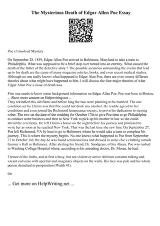 The Mysterious Death of Edgar Allen Poe Essay
Poe s Unsolved Mystery
On September 28, 1849, Edgar Allan Poe arrived in Baltimore, Maryland to take a train to
Philadelphia. What was supposed to be a brief stop over turned into an eternity. What caused the
death of the father of the detective story ? The possible scenarios surrounding the events that lead
up to his death are the cause of many magazine articles, books, and even recent medical studies.
Although no one really knows what happened to Edgar Alan Poe, there are over twenty different
theories about what might have happened to him. I will discuss the four major theories of what
Edgar Allan Poe s cause of death was.
First one needs to know some background information on Edgar Allan Poe. Poe was born in Boston,
... Show more content on Helpwriting.net ...
They rekindled this old flame and before long the two were planning to be married. The one
condition set by Elmira was that Poe could not drink any alcohol. He readily agreed to her
conditions and even joined the Richmond temperance society, to prove his dedication to staying
sober. The two set the date of the wedding for October 17th to give Poe time to go Philadelphia
to conduct some business and then to New York to pick up his mother in law so she could
attend the ceremony. He left Elmira s house on the night before his journey and promised to
write her as soon as he reached New York. That was the last time she saw him. On September 27,
Poe left Richmond, VA by boat to go to Baltimore where he would take a train to complete his
journey. This is where the mystery begins. No one knows what happened to Poe from September
27 to October 3rd, the day he was found semiconscious and dressed in some else s clothing outside
Gunner s Hall in Baltimore. After alerting his friend, Dr. Snodgrass, of his illness, Poe was rushed
to Washing College Hospital where, according to his attending doctor, Dr. Moran, he had:
Tremor of the limbs, and at first a busy, but not violent or active delirium constant talking and
vacant converse with spectral and imaginary objects on the walls. His face was pale and his whole
person drenched in perspiration (Walsh 41).
On
... Get more on HelpWriting.net ...
 
