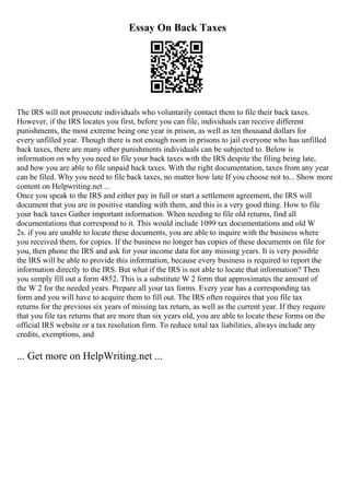 Essay On Back Taxes
The IRS will not prosecute individuals who voluntarily contact them to file their back taxes.
However, if the IRS locates you first, before you can file, individuals can receive different
punishments, the most extreme being one year in prison, as well as ten thousand dollars for
every unfilled year. Though there is not enough room in prisons to jail everyone who has unfilled
back taxes, there are many other punishments individuals can be subjected to. Below is
information on why you need to file your back taxes with the IRS despite the filing being late,
and how you are able to file unpaid back taxes. With the right documentation, taxes from any year
can be filed. Why you need to file back taxes, no matter how late If you choose not to... Show more
content on Helpwriting.net ...
Once you speak to the IRS and either pay in full or start a settlement agreement, the IRS will
document that you are in positive standing with them, and this is a very good thing. How to file
your back taxes Gather important information. When needing to file old returns, find all
documentations that correspond to it. This would include 1099 tax documentations and old W
2s. if you are unable to locate these documents, you are able to inquire with the business where
you received them, for copies. If the business no longer has copies of these documents on file for
you, then phone the IRS and ask for your income data for any missing years. It is very possible
the IRS will be able to provide this information, because every business is required to report the
information directly to the IRS. But what if the IRS is not able to locate that information? Then
you simply fill out a form 4852. This is a substitute W 2 form that approximates the amount of
the W 2 for the needed years. Prepare all your tax forms. Every year has a corresponding tax
form and you will have to acquire them to fill out. The IRS often requires that you file tax
returns for the previous six years of missing tax return, as well as the current year. If they require
that you file tax returns that are more than six years old, you are able to locate these forms on the
official IRS website or a tax resolution firm. To reduce total tax liabilities, always include any
credits, exemptions, and
... Get more on HelpWriting.net ...
 