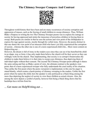 The Chimney Sweeper Compare And Contrast
Throughout world history their have been and are many occurrences of society corruption and
oppression of masses, such as the forcing of small children to sweep chimneys. Thus, William
Blake s Purpose in writing the two The Chimney Sweeper poems was to express his outrage at
society for having oppressed and stolen the innocence of powerless children in forcing them to
sweep. Both poems are similar in that he uses the actions and view point of the childspeaker to
express his rage against society, mostly through his verbal irony. However, the poems distinct in
that one shares the view point of an innocent child who hasn t yet fully experienced the corruption
of society , whereas the other one is one of a more experienced child who... Show more content on
Helpwriting.net ...
However, the dream is full of irony in the readers eyes since they can see it has benefited the child
in no shape, way or form; it has only made them believe the church will be their savior so they can
willingly work for the church. Thus implementing, that society is so corrupt it brainwashes the
children to make them believe it is their duty to sweep your chimneys, thus depriving them of
individual rights without their consent. The second The Chimney Sweeper poem although it shares
the same setting and fury as Blake s point of view, the ultimate contrast is the speakers view
point; that of a more experienced sweeper who fully understands the cruel reality of his situation.
Thus unlike the first poem where the poets viewpoint is implemented, in this one his anger is
stated bluntly, which creates a harsh portray of chimney sweeping to the readers. Unlike the first
poem where he names the child, here the speaker is only portrayed as a black thing among the
snow thus depicting the neglect of society to view these children as actual citizens. Also, the
among the snow depicts a symbol of purity, however him being a black thing shows that his
hardships have rid him from his
... Get more on HelpWriting.net ...
 