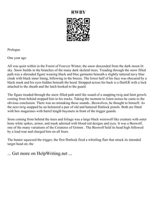 RWBY
Prologue
One year ago
All was quiet within in the Forest of Forever Winter, the snow descended from the dark moon lit
sky. Snow builds in the branches of the many dark skeletal trees. Treading through the snow filled
path was a shrouded figure wearing black and blue garments beneath a slightly tattered navy blue
cloak with black inner lining, billowing in the breeze. The lower half of his face was obscured by a
black mask and his eyes hidden beneath the hood. Strapped across his back is a DaitЕЌ with a lock
attached to the sheath and the latch hooked to the guard.
The figure treaded through the snow filled path until the sound of a snapping twig and faint growls
coming from behind stopped him in his tracks. Taking the moment to listen noises he came to the
obvious conclusion. There was no mistaking those sounds...Beowolves, he thought to himself. As
the next twig snapped he un holstered a pair of old and battered flintlock pistols. Both are fitted
with box magazines with barrel length bayonets in front of the trigger guards.
Soon coming from behind the trees and foliage was a large black werewolf like creature with outer
bone white spikes, armor, and mask adorned with blood red designs and eyes. It was a Beowolf,
one of the many variations of the Creatures of Grimm . The Beowolf held its head high followed
by a load roar and charged him on all fours.
The hunter squeezed the trigger, the first flintlock fired a whistling flair that struck its intended
target head on; the
... Get more on HelpWriting.net ...
 