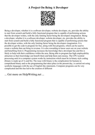 A Project On Being A Developer
Being a developer, whether it is a software developer, website developer, etc, provides the ability
to start from scratch and build a fully functional program that is capable of performing actions
that the developer wishes, with the only limiting factor being the developers imagination. Being
a developer, whether it is a software developer, website developer, etc, provides the ability to
start from scratch and build a fully functional program that is capable of performing actions that
the developer wishes, with the only limiting factor being the developers imagination. It is
possible to get the code to program for free, along with free programs, which can be used to
create a website that can bring in revenue. It is also rewarding to know users are on your website
and benefiting from it. Programming increases the knowledge that a developer has and this is
likely to help with their confidence within the area. Being able to program has high employability
attraction so their knowledge can benefit them and help them earn money. The CPU (central
processing unit) in a computer system works by instruction which must be in binary style coding
(binary is made up of 1s and 0s). The issue with binary is the complication for humans to
comprehend binary and so the programming that takes place in the present day, is carried out using
symbolic languages with the use of English like statements. Computer programs can be very
complicated and this has led to the creation of different
... Get more on HelpWriting.net ...
 