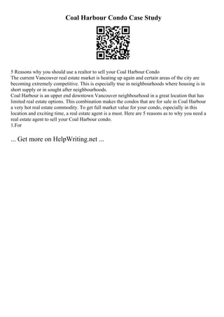 Coal Harbour Condo Case Study
5 Reasons why you should use a realtor to sell your Coal Harbour Condo
The current Vancouver real estate market is heating up again and certain areas of the city are
becoming extremely competitive. This is especially true in neighbourhoods where housing is in
short supply or in sought after neighbourhoods.
Coal Harbour is an upper end downtown Vancouver neighbourhood in a great location that has
limited real estate options. This combination makes the condos that are for sale in Coal Harbour
a very hot real estate commodity. To get full market value for your condo, especially in this
location and exciting time, a real estate agent is a must. Here are 5 reasons as to why you need a
real estate agent to sell your Coal Harbour condo.
1.For
... Get more on HelpWriting.net ...
 