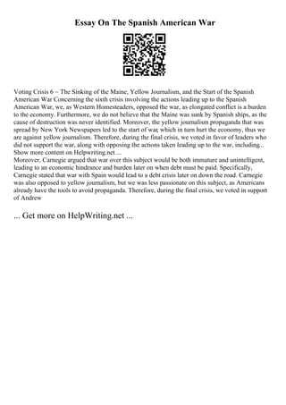 Essay On The Spanish American War
Voting Crisis 6 ~ The Sinking of the Maine, Yellow Journalism, and the Start of the Spanish
American War Concerning the sixth crisis involving the actions leading up to the Spanish
American War, we, as Western Homesteaders, opposed the war, as elongated conflict is a burden
to the economy. Furthermore, we do not believe that the Maine was sunk by Spanish ships, as the
cause of destruction was never identified. Moreover, the yellow journalism propaganda that was
spread by New York Newspapers led to the start of war, which in turn hurt the economy, thus we
are against yellow journalism. Therefore, during the final crisis, we voted in favor of leaders who
did not support the war, along with opposing the actions taken leading up to the war, including...
Show more content on Helpwriting.net ...
Moreover, Carnegie argued that war over this subject would be both immature and unintelligent,
leading to an economic hindrance and burden later on when debt must be paid. Specifically,
Carnegie stated that war with Spain would lead to a debt crisis later on down the road. Carnegie
was also opposed to yellow journalism, but we was less passionate on this subject, as Americans
already have the tools to avoid propaganda. Therefore, during the final crisis, we voted in support
of Andrew
... Get more on HelpWriting.net ...
 