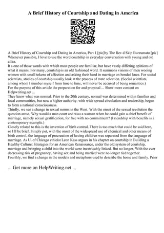A Brief History of Courtship and Dating in America
A Brief History of Courtship and Dating in America, Part 1 [pic]by The Rev d Skip Burzumato [pic]
Whenever possible, I love to use the word courtship in everyday conversation with young and old
alike.
It s one of those words with which most people are familiar, but have vastly differing opinions of
what it means. For many, courtship is an old fashioned word. It summons visions of men wooing
women with small tokens of affection and asking their hand in marriage on bended knee. For social
scientists, studies of courtship usually look at the process of mate selection. (Social scientists,
among whom I number myself from time to time, will never be accused of being romantics.)
For the purpose of this article the preparation for and proposal ... Show more content on
Helpwriting.net ...
They knew what was normal. Prior to the 20th century, normal was determined within families and
local communities, but now a higher authority, with wide spread circulation and readership, began
to form a national consciousness.
Thirdly, we see a change in sexual norms in the West. With the onset of the sexual revolution the
question arose, Why would a man court and woo a woman when he could gain a chief benefit of
marriage, namely sexual gratification, for free with no commitment? (Friendship with benefits is a
contemporary example.)
Closely related to this is the invention of birth control. There is too much that could be said here,
so I ll be brief. Simply put, with the onset of the widespread use of chemical and other means of
birth control, the language of procreation of having children was separated from the language of
marriage. As U. of Chicago ethicist Leon Kass argues in his chapter on courtship in Building a
Healthy Culture: Strategies for an American Renaissance, under the old system of courtship,
marriage and bringing a child into the world were inextricably linked. But no longer. With the ever
decreasing risk of pregnancy, having sex and being married were no longer tied together.
Fourthly, we find a change in the models and metaphors used to describe the home and family. Prior
... Get more on HelpWriting.net ...
 