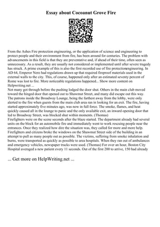 Essay about Cocoanut Grove Fire
From the Ashes Fire protection engineering, or the application of science and engineering to
protect people and their environment from fire, has been around for centuries. The problem with
advancements in this field is that they are preventative and, if ahead of their time, often seen as
unnecessary. As a result, they are usually not considered or implemented until after severe tragedy
has struck. A prime example of this is also the first recorded use of fire protectionengineering. In
AD 64, Emperor Nero had regulations drawn up that required fireproof materials used in the
external walls to the city. This, of course, happened only after an estimated seventy percent of
Rome was lost to fire. More noticeable regulations happened... Show more content on
Helpwriting.net ...
Not many got through before the pushing lodged the door shut. Others in the main club moved
toward the hinged door that opened out to Shawmut Street, and many did escape out this way.
The patrons inside the Broadway Lounge, being the farthest away from the lobby, were only
alerted to the fire when guests from the main club area ran in looking for an exit. The fire, having
started approximately five minutes ago, was now in full force. The smoke, flames, and heat
quickly caused all in the lounge to panic and the only available exit, an inward opening door that
led to Broadway Street, was blocked shut within moments. (Thomas)
Firefighters were on the scene seconds after the blaze started. The department already had several
units on the block for an automobile fire and immediately went to work rescuing people near the
entrances. Once they realized how dire the situation was, they called for more and more help.
Firefighters and citizens broke the windows on the Shawmut Street side of the building in an
attempt to pull as many people out as possible. The victims, suffering from smoke inhalation and
burns, were transported as quickly as possible to area hospitals. When they ran out of ambulances
and emergency vehicles, newspaper trucks were used. (Thomas) For over an hour, Boston City
Hospital averaged a new patient every 11 seconds. Out of the first 200 to arrive, 150 had already
... Get more on HelpWriting.net ...
 