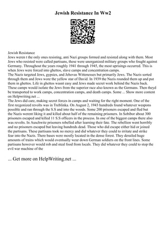 Jewish Resistance In Ww2
Jewish Resistance
Jews weren t the only ones resisting, anti Nazi groups formed and resisted along with them. Most
Jews who resisted were called partisans, these were unorganized military groups who fought against
Germany. Throughout the years roughly 1941 through 1945, the most uprisings occurred. This is
when Jews were forced into ghettos, slave camps and concentration camps.
The Nazis targeted Jews, gypsies, and Jehovas Wittenesses but primarily Jews. The Nazis sorted
through them and Jews wore the yellow star of David. In 1939 the Nazis rounded them up and put
them in ghettos. Life in ghettos wasnt easy and Jews made secret work behind the Nazis back.
These camps would isolate the Jews from the superior race also known as the Germans. Then theyd
be transported to work camps, concentration camps, and death camps. Some ... Show more content
on Helpwriting.net ...
The Jews did care, making secret forces in camps and waiting for the right moment. One of the
first recgonized revolts was in Treblinka. On August 2, 1943 hundreds found whatever weapons
possible and ran through the S.S and into the woods. Some 200 prisoners escaped and fled but
the Nazis werent liking it and killed about half of the remaining prisoners. In Sobibor about 300
prisoners escaped and killed 11 S.S officers in the process. In one of the biggest camps there also
was revolts. In Auschwitz prisoners rebelled after learning their fate. The rebellion went horribly
and no prisoners escaped but leaving hundreds dead. Those who did escape either hid or joined
the partisans. These partisans took no mercy and did whatever they could to irritate and strike
fear into the Nazis. There bases were mostly located in the dense forest. They derailed huge
amounts of trains which would oventually wear down German soldiers on the front lines. Some
partisans however would rob and steal food from locals. They did whatever they could to stop the
evil war machine of the
... Get more on HelpWriting.net ...
 