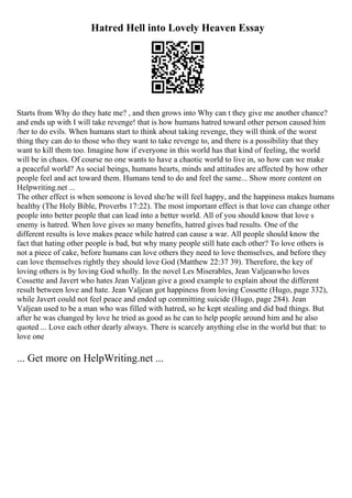 Hatred Hell into Lovely Heaven Essay
Starts from Why do they hate me? , and then grows into Why can t they give me another chance?
and ends up with I will take revenge! that is how humans hatred toward other person caused him
/her to do evils. When humans start to think about taking revenge, they will think of the worst
thing they can do to those who they want to take revenge to, and there is a possibility that they
want to kill them too. Imagine how if everyone in this world has that kind of feeling, the world
will be in chaos. Of course no one wants to have a chaotic world to live in, so how can we make
a peaceful world? As social beings, humans hearts, minds and attitudes are affected by how other
people feel and act toward them. Humans tend to do and feel the same... Show more content on
Helpwriting.net ...
The other effect is when someone is loved she/he will feel happy, and the happiness makes humans
healthy (The Holy Bible, Proverbs 17:22). The most important effect is that love can change other
people into better people that can lead into a better world. All of you should know that love s
enemy is hatred. When love gives so many benefits, hatred gives bad results. One of the
different results is love makes peace while hatred can cause a war. All people should know the
fact that hating other people is bad, but why many people still hate each other? To love others is
not a piece of cake, before humans can love others they need to love themselves, and before they
can love themselves rightly they should love God (Matthew 22:37 39). Therefore, the key of
loving others is by loving God wholly. In the novel Les Miserables, Jean Valjeanwho loves
Cossette and Javert who hates Jean Valjean give a good example to explain about the different
result between love and hate. Jean Valjean got happiness from loving Cossette (Hugo, page 332),
while Javert could not feel peace and ended up committing suicide (Hugo, page 284). Jean
Valjean used to be a man who was filled with hatred, so he kept stealing and did bad things. But
after he was changed by love he tried as good as he can to help people around him and he also
quoted ... Love each other dearly always. There is scarcely anything else in the world but that: to
love one
... Get more on HelpWriting.net ...
 