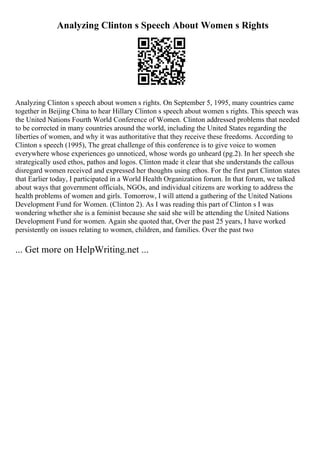 Analyzing Clinton s Speech About Women s Rights
Analyzing Clinton s speech about women s rights. On September 5, 1995, many countries came
together in Beijing China to hear Hillary Clinton s speech about women s rights. This speech was
the United Nations Fourth World Conference of Women. Clinton addressed problems that needed
to be corrected in many countries around the world, including the United States regarding the
liberties of women, and why it was authoritative that they receive these freedoms. According to
Clinton s speech (1995), The great challenge of this conference is to give voice to women
everywhere whose experiences go unnoticed, whose words go unheard (pg.2). In her speech she
strategically used ethos, pathos and logos. Clinton made it clear that she understands the callous
disregard women received and expressed her thoughts using ethos. For the first part Clinton states
that Earlier today, I participated in a World Health Organization forum. In that forum, we talked
about ways that government officials, NGOs, and individual citizens are working to address the
health problems of women and girls. Tomorrow, I will attend a gathering of the United Nations
Development Fund for Women. (Clinton 2). As I was reading this part of Clinton s I was
wondering whether she is a feminist because she said she will be attending the United Nations
Development Fund for women. Again she quoted that, Over the past 25 years, I have worked
persistently on issues relating to women, children, and families. Over the past two
... Get more on HelpWriting.net ...
 