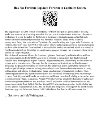 Has Pos-Fordism Replaced Fordism in Capitalist Society
The beginning of the 20th century when Henry Ford first time put his genius idea of dividing
works into separate parts by using assemble line into practice was marked as the start of massive
production. It is also the debut for Taylorism in the massive production area. After that such
method of massive standard production was named as Foedism. Based on the scientific
management theory that comes from Taylorism, the manufacturing area began to be dominated by
Fordism. However, since the 1960s when a series of new technologies appeared, manufacturing did
not have to be formed in a fixed method. A more flexible production method, which was named as
Post Fordism turned up. From then on a controversy appears between two groups of... Show more
content on Helpwriting.net ...
Since it is such a unusual idea to the dominant opinions, theories of post Fordism have suffered
some strong criticism. Pollert(1988), one who is opposed to the opinion that Taylorism and
Fordism have been replaced by post Fordism , argues that theories of flexibility are too simple to
believe and at times incorrect. She says that the comments, which indicate the Fordism once
dominated the production method are incorrect. She otherwise, points out that the flexibility to
produce specialized products are nothing new and the key of Japanese business success is cheap,
well designed and reliable products rather than a small amount of specialized products. Thus,
flexible specialization and post Fordism was not that successful. To the issue about relationships
between flexibility and skill levels, she maintains a different view that flexibility at times also leads
to some opposite effects. In addition, Pollert(1988) also worried about introducing new technology
or new management proposals into practices, since it may cause conflicts between workers and
management. Apart from Pollert, Stephen Wood(1989) also questions whether the flexibility has
led to a greater requirement of skills. And he doubts that the people who support the post Fordism
theories exaggerate their cases. Just as Hall(1988) claims that there is still no evidence that
... Get more on HelpWriting.net ...
 