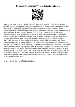 Dynamic Multipoint Virtual Private Network
Abstract The paper describes the overview of Dynamic Multipoint Virtual private Network
(DMVPN) which is one of the tunneling technologies. With the advent of new modern era, VPN
based network are helping the businesses to send and receive sensitive data over public
infrastructure which does add as a security feature. With budget as a concern for organizations, it
is important for Network Engineers to not let go of the set infrastructure but also try to
implement new methods to improvise as well as have backward compatibility. Typical VPN
have been used as a need for connecting remote site to site businesses, however, with the ever
growing needs it has become essential to provide a scalable as well as dynamic solution.
DMVPN is one of the dynamic and scalable technologies to achieve scalability and also be
dynamically evolving as per the demand. [2] I. Introduction Internet has grown rapidly over the
past few years. MAN and WAN prove to be expensive due to leasing lines from Service providers.
MPLS and Frame Relay have ruled the Wide Area Network over the years in providing private
communication. It was needed for an intermediate solution which can provide security as well
as be private. We can replace MPLS and Frame Relay with DMVPN as it uses a simple hub and
spoke model similar to the one used in frame relay and also virtually separate different networks
while maintaining the same infrastructure similar to what MPLS does. DMVPN is a Hub and
spoke type of network. It is a
... Get more on HelpWriting.net ...
 