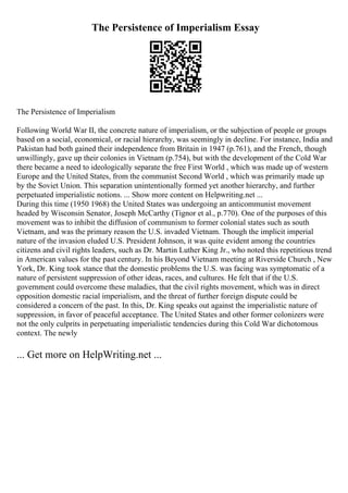 The Persistence of Imperialism Essay
The Persistence of Imperialism
Following World War II, the concrete nature of imperialism, or the subjection of people or groups
based on a social, economical, or racial hierarchy, was seemingly in decline. For instance, India and
Pakistan had both gained their independence from Britain in 1947 (p.761), and the French, though
unwillingly, gave up their colonies in Vietnam (p.754), but with the development of the Cold War
there became a need to ideologically separate the free First World , which was made up of western
Europe and the United States, from the communist Second World , which was primarily made up
by the Soviet Union. This separation unintentionally formed yet another hierarchy, and further
perpetuated imperialistic notions. ... Show more content on Helpwriting.net ...
During this time (1950 1968) the United States was undergoing an anticommunist movement
headed by Wisconsin Senator, Joseph McCarthy (Tignor et al., p.770). One of the purposes of this
movement was to inhibit the diffusion of communism to former colonial states such as south
Vietnam, and was the primary reason the U.S. invaded Vietnam. Though the implicit imperial
nature of the invasion eluded U.S. President Johnson, it was quite evident among the countries
citizens and civil rights leaders, such as Dr. Martin Luther King Jr., who noted this repetitious trend
in American values for the past century. In his Beyond Vietnam meeting at Riverside Church , New
York, Dr. King took stance that the domestic problems the U.S. was facing was symptomatic of a
nature of persistent suppression of other ideas, races, and cultures. He felt that if the U.S.
government could overcome these maladies, that the civil rights movement, which was in direct
opposition domestic racial imperialism, and the threat of further foreign dispute could be
considered a concern of the past. In this, Dr. King speaks out against the imperialistic nature of
suppression, in favor of peaceful acceptance. The United States and other former colonizers were
not the only culprits in perpetuating imperialistic tendencies during this Cold War dichotomous
context. The newly
... Get more on HelpWriting.net ...
 
