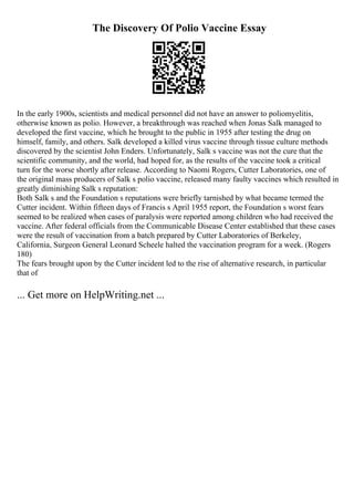 The Discovery Of Polio Vaccine Essay
In the early 1900s, scientists and medical personnel did not have an answer to poliomyelitis,
otherwise known as polio. However, a breakthrough was reached when Jonas Salk managed to
developed the first vaccine, which he brought to the public in 1955 after testing the drug on
himself, family, and others. Salk developed a killed virus vaccine through tissue culture methods
discovered by the scientist John Enders. Unfortunately, Salk s vaccine was not the cure that the
scientific community, and the world, had hoped for, as the results of the vaccine took a critical
turn for the worse shortly after release. According to Naomi Rogers, Cutter Laboratories, one of
the original mass producers of Salk s polio vaccine, released many faulty vaccines which resulted in
greatly diminishing Salk s reputation:
Both Salk s and the Foundation s reputations were briefly tarnished by what became termed the
Cutter incident. Within fifteen days of Francis s April 1955 report, the Foundation s worst fears
seemed to be realized when cases of paralysis were reported among children who had received the
vaccine. After federal officials from the Communicable Disease Center established that these cases
were the result of vaccination from a batch prepared by Cutter Laboratories of Berkeley,
California, Surgeon General Leonard Scheele halted the vaccination program for a week. (Rogers
180)
The fears brought upon by the Cutter incident led to the rise of alternative research, in particular
that of
... Get more on HelpWriting.net ...
 