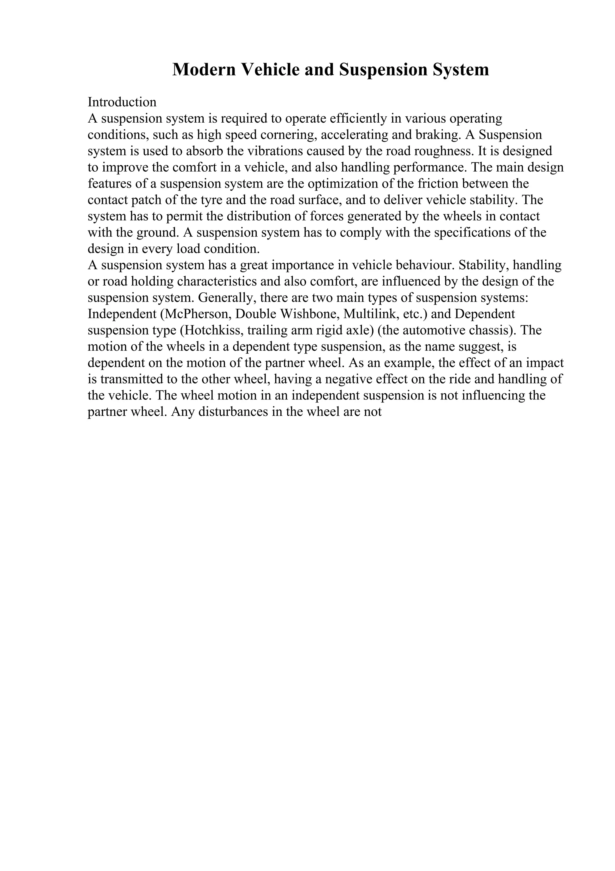 Modern Vehicle and Suspension System
Introduction
A suspension system is required to operate efficiently in various operating
conditions, such as high speed cornering, accelerating and braking. A Suspension
system is used to absorb the vibrations caused by the road roughness. It is designed
to improve the comfort in a vehicle, and also handling performance. The main design
features of a suspension system are the optimization of the friction between the
contact patch of the tyre and the road surface, and to deliver vehicle stability. The
system has to permit the distribution of forces generated by the wheels in contact
with the ground. A suspension system has to comply with the specifications of the
design in every load condition.
A suspension system has a great importance in vehicle behaviour. Stability, handling
or road holding characteristics and also comfort, are influenced by the design of the
suspension system. Generally, there are two main types of suspension systems:
Independent (McPherson, Double Wishbone, Multilink, etc.) and Dependent
suspension type (Hotchkiss, trailing arm rigid axle) (the automotive chassis). The
motion of the wheels in a dependent type suspension, as the name suggest, is
dependent on the motion of the partner wheel. As an example, the effect of an impact
is transmitted to the other wheel, having a negative effect on the ride and handling of
the vehicle. The wheel motion in an independent suspension is not influencing the
partner wheel. Any disturbances in the wheel are not
 