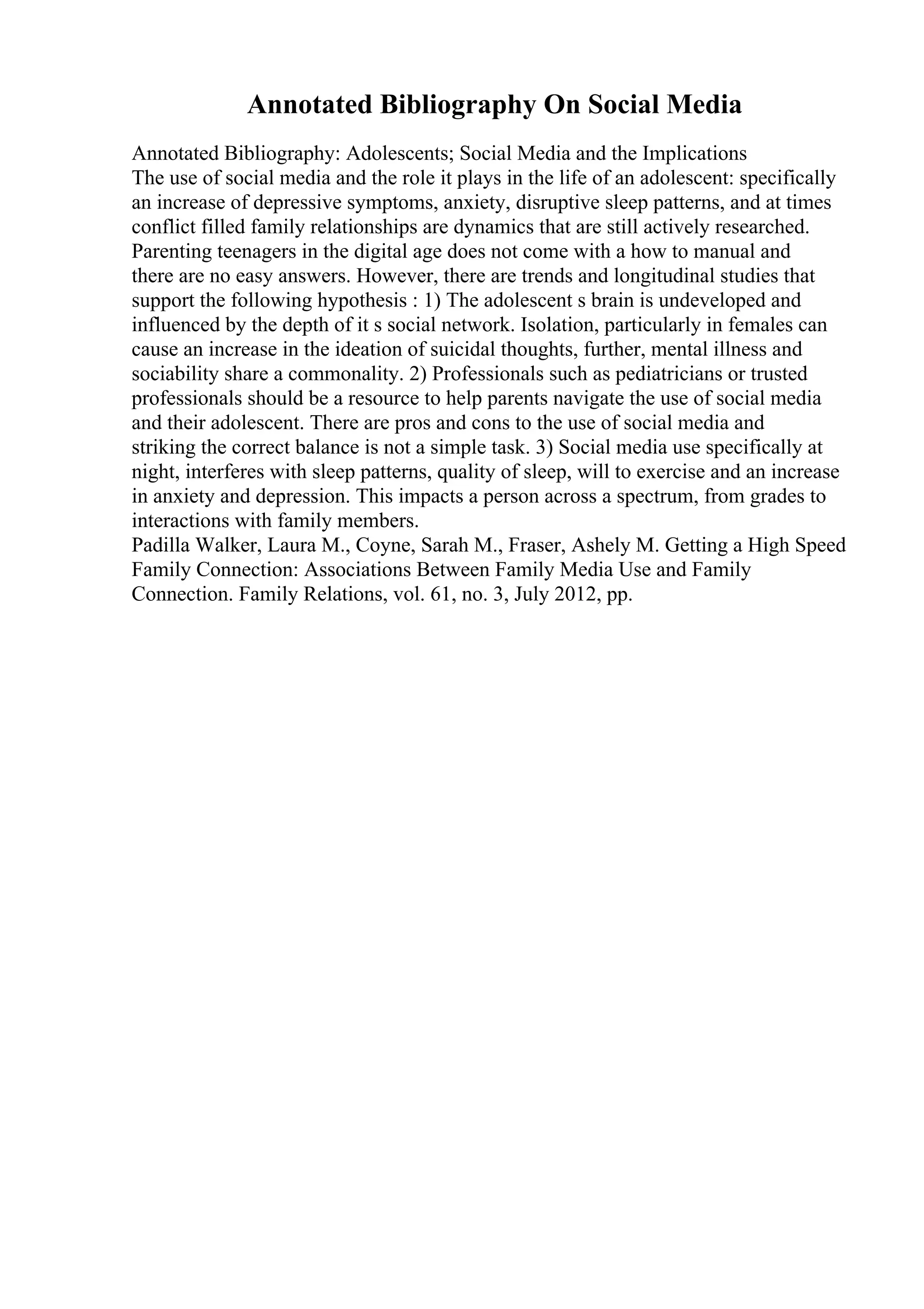 Annotated Bibliography On Social Media
Annotated Bibliography: Adolescents; Social Media and the Implications
The use of social media and the role it plays in the life of an adolescent: specifically
an increase of depressive symptoms, anxiety, disruptive sleep patterns, and at times
conflict filled family relationships are dynamics that are still actively researched.
Parenting teenagers in the digital age does not come with a how to manual and
there are no easy answers. However, there are trends and longitudinal studies that
support the following hypothesis : 1) The adolescent s brain is undeveloped and
influenced by the depth of it s social network. Isolation, particularly in females can
cause an increase in the ideation of suicidal thoughts, further, mental illness and
sociability share a commonality. 2) Professionals such as pediatricians or trusted
professionals should be a resource to help parents navigate the use of social media
and their adolescent. There are pros and cons to the use of social media and
striking the correct balance is not a simple task. 3) Social media use specifically at
night, interferes with sleep patterns, quality of sleep, will to exercise and an increase
in anxiety and depression. This impacts a person across a spectrum, from grades to
interactions with family members.
Padilla Walker, Laura M., Coyne, Sarah M., Fraser, Ashely M. Getting a High Speed
Family Connection: Associations Between Family Media Use and Family
Connection. Family Relations, vol. 61, no. 3, July 2012, pp.
 