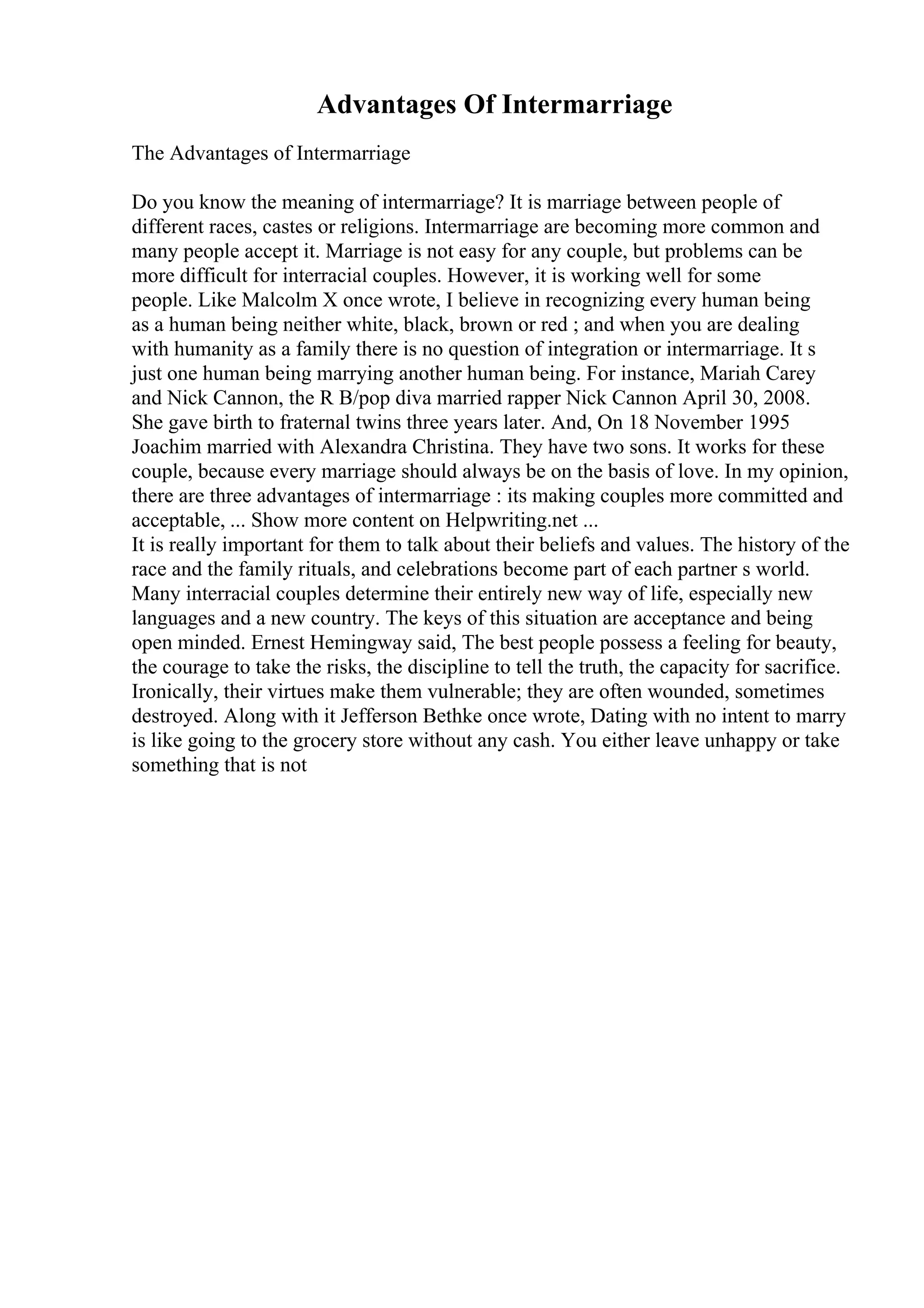 Advantages Of Intermarriage
The Advantages of Intermarriage
Do you know the meaning of intermarriage? It is marriage between people of
different races, castes or religions. Intermarriage are becoming more common and
many people accept it. Marriage is not easy for any couple, but problems can be
more difficult for interracial couples. However, it is working well for some
people. Like Malcolm X once wrote, I believe in recognizing every human being
as a human being neither white, black, brown or red ; and when you are dealing
with humanity as a family there is no question of integration or intermarriage. It s
just one human being marrying another human being. For instance, Mariah Carey
and Nick Cannon, the R B/pop diva married rapper Nick Cannon April 30, 2008.
She gave birth to fraternal twins three years later. And, On 18 November 1995
Joachim married with Alexandra Christina. They have two sons. It works for these
couple, because every marriage should always be on the basis of love. In my opinion,
there are three advantages of intermarriage : its making couples more committed and
acceptable, ... Show more content on Helpwriting.net ...
It is really important for them to talk about their beliefs and values. The history of the
race and the family rituals, and celebrations become part of each partner s world.
Many interracial couples determine their entirely new way of life, especially new
languages and a new country. The keys of this situation are acceptance and being
open minded. Ernest Hemingway said, The best people possess a feeling for beauty,
the courage to take the risks, the discipline to tell the truth, the capacity for sacrifice.
Ironically, their virtues make them vulnerable; they are often wounded, sometimes
destroyed. Along with it Jefferson Bethke once wrote, Dating with no intent to marry
is like going to the grocery store without any cash. You either leave unhappy or take
something that is not
 
