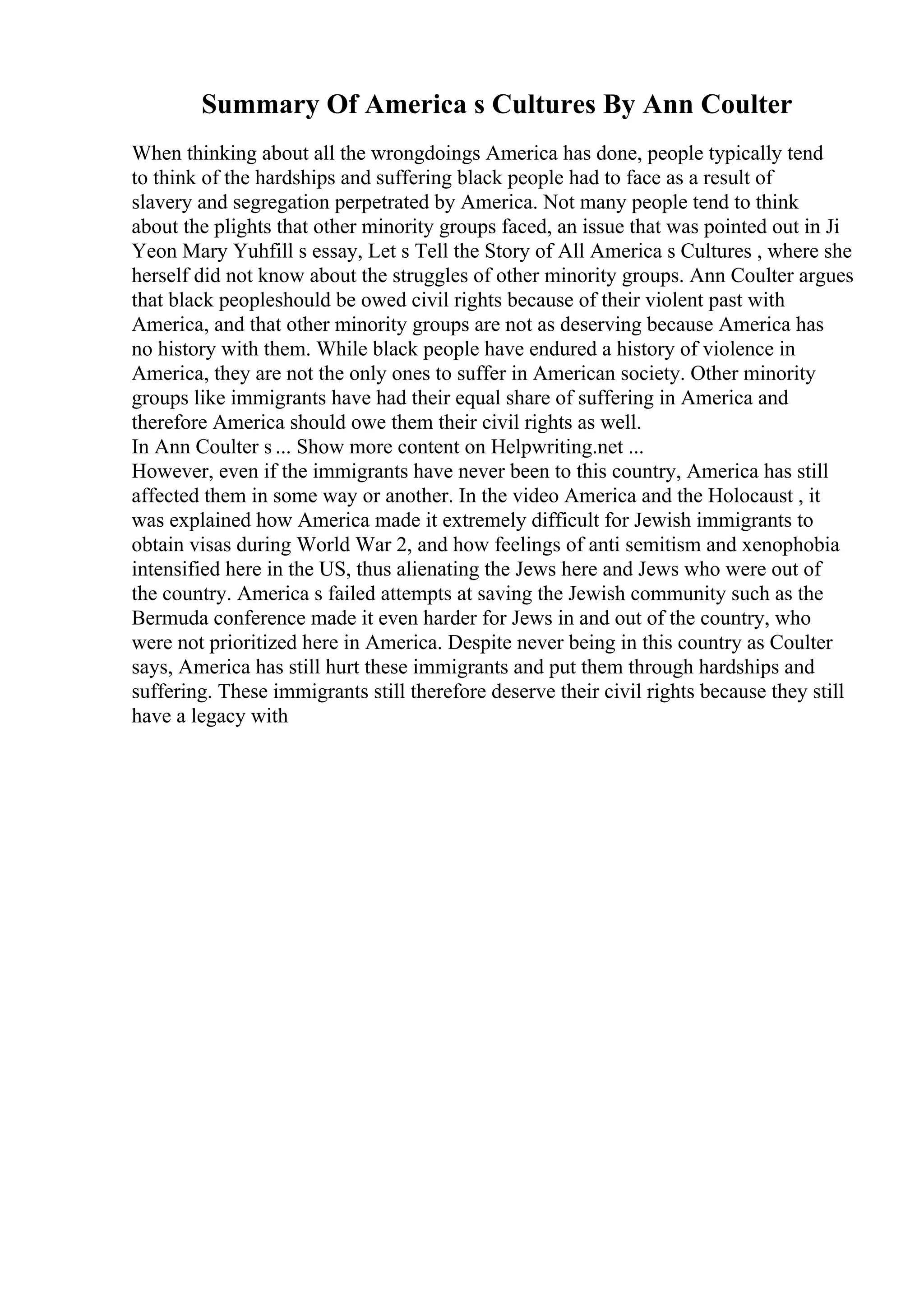 Summary Of America s Cultures By Ann Coulter
When thinking about all the wrongdoings America has done, people typically tend
to think of the hardships and suffering black people had to face as a result of
slavery and segregation perpetrated by America. Not many people tend to think
about the plights that other minority groups faced, an issue that was pointed out in Ji
Yeon Mary Yuhfill s essay, Let s Tell the Story of All America s Cultures , where she
herself did not know about the struggles of other minority groups. Ann Coulter argues
that black peopleshould be owed civil rights because of their violent past with
America, and that other minority groups are not as deserving because America has
no history with them. While black people have endured a history of violence in
America, they are not the only ones to suffer in American society. Other minority
groups like immigrants have had their equal share of suffering in America and
therefore America should owe them their civil rights as well.
In Ann Coulter s ... Show more content on Helpwriting.net ...
However, even if the immigrants have never been to this country, America has still
affected them in some way or another. In the video America and the Holocaust , it
was explained how America made it extremely difficult for Jewish immigrants to
obtain visas during World War 2, and how feelings of anti semitism and xenophobia
intensified here in the US, thus alienating the Jews here and Jews who were out of
the country. America s failed attempts at saving the Jewish community such as the
Bermuda conference made it even harder for Jews in and out of the country, who
were not prioritized here in America. Despite never being in this country as Coulter
says, America has still hurt these immigrants and put them through hardships and
suffering. These immigrants still therefore deserve their civil rights because they still
have a legacy with
 