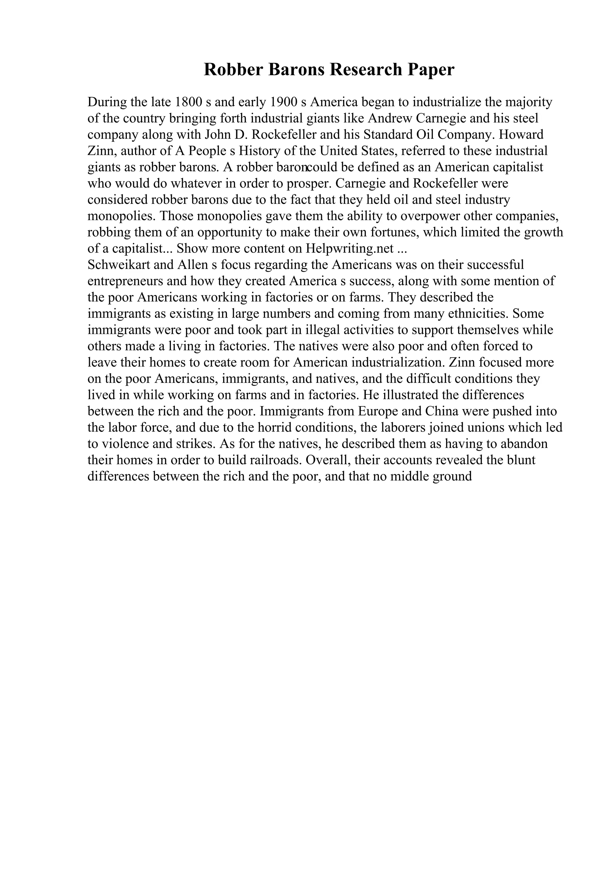 Robber Barons Research Paper
During the late 1800 s and early 1900 s America began to industrialize the majority
of the country bringing forth industrial giants like Andrew Carnegie and his steel
company along with John D. Rockefeller and his Standard Oil Company. Howard
Zinn, author of A People s History of the United States, referred to these industrial
giants as robber barons. A robber baroncould be defined as an American capitalist
who would do whatever in order to prosper. Carnegie and Rockefeller were
considered robber barons due to the fact that they held oil and steel industry
monopolies. Those monopolies gave them the ability to overpower other companies,
robbing them of an opportunity to make their own fortunes, which limited the growth
of a capitalist... Show more content on Helpwriting.net ...
Schweikart and Allen s focus regarding the Americans was on their successful
entrepreneurs and how they created America s success, along with some mention of
the poor Americans working in factories or on farms. They described the
immigrants as existing in large numbers and coming from many ethnicities. Some
immigrants were poor and took part in illegal activities to support themselves while
others made a living in factories. The natives were also poor and often forced to
leave their homes to create room for American industrialization. Zinn focused more
on the poor Americans, immigrants, and natives, and the difficult conditions they
lived in while working on farms and in factories. He illustrated the differences
between the rich and the poor. Immigrants from Europe and China were pushed into
the labor force, and due to the horrid conditions, the laborers joined unions which led
to violence and strikes. As for the natives, he described them as having to abandon
their homes in order to build railroads. Overall, their accounts revealed the blunt
differences between the rich and the poor, and that no middle ground
 