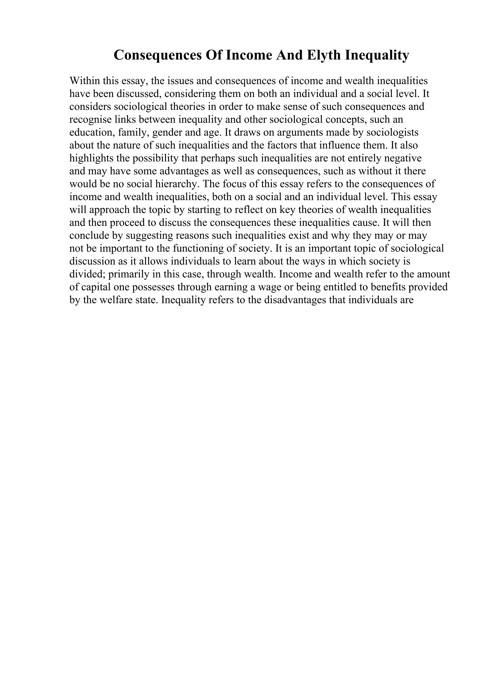 Consequences Of Income And Elyth Inequality
Within this essay, the issues and consequences of income and wealth inequalities
have been discussed, considering them on both an individual and a social level. It
considers sociological theories in order to make sense of such consequences and
recognise links between inequality and other sociological concepts, such an
education, family, gender and age. It draws on arguments made by sociologists
about the nature of such inequalities and the factors that influence them. It also
highlights the possibility that perhaps such inequalities are not entirely negative
and may have some advantages as well as consequences, such as without it there
would be no social hierarchy. The focus of this essay refers to the consequences of
income and wealth inequalities, both on a social and an individual level. This essay
will approach the topic by starting to reflect on key theories of wealth inequalities
and then proceed to discuss the consequences these inequalities cause. It will then
conclude by suggesting reasons such inequalities exist and why they may or may
not be important to the functioning of society. It is an important topic of sociological
discussion as it allows individuals to learn about the ways in which society is
divided; primarily in this case, through wealth. Income and wealth refer to the amount
of capital one possesses through earning a wage or being entitled to benefits provided
by the welfare state. Inequality refers to the disadvantages that individuals are
 