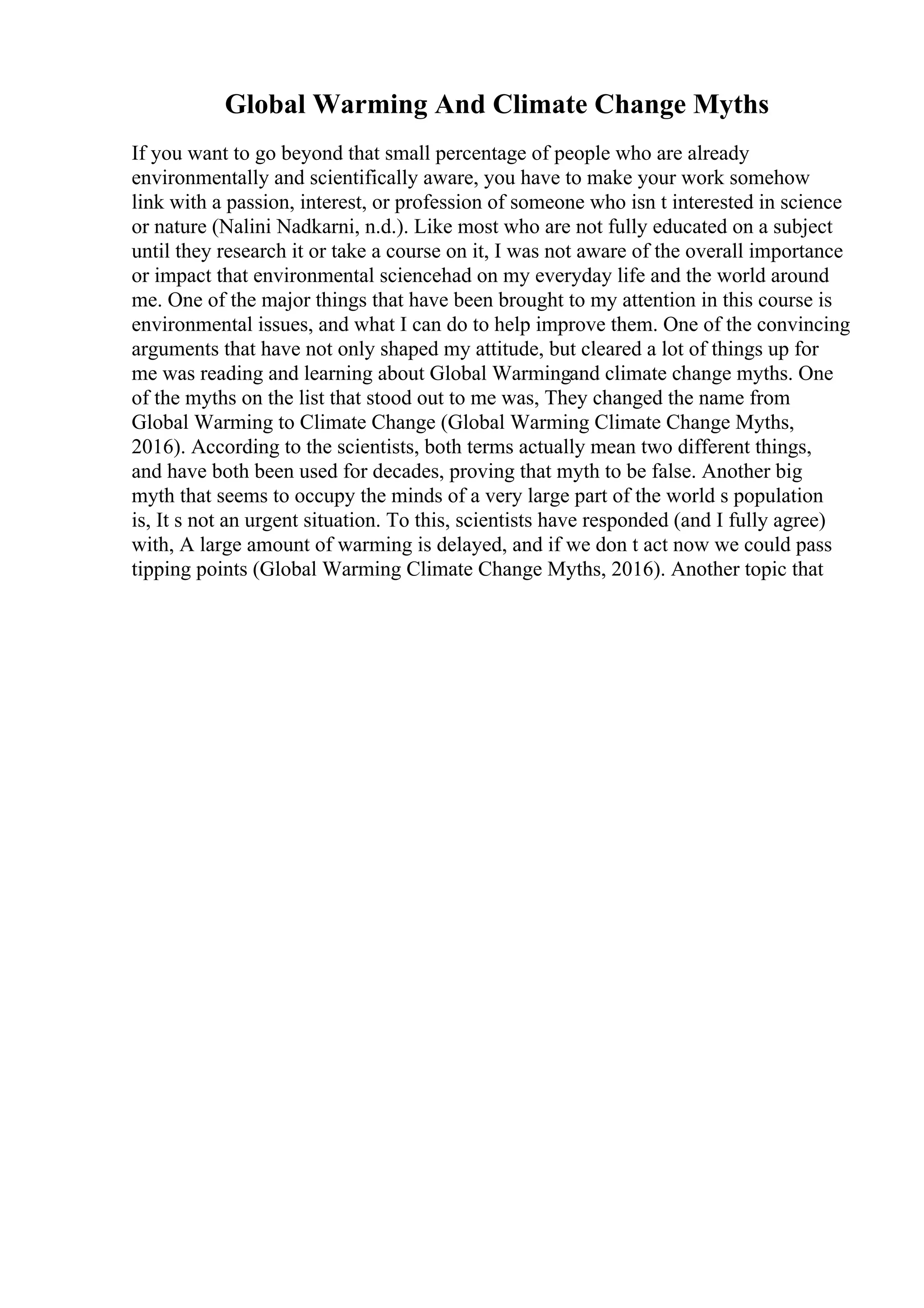 Global Warming And Climate Change Myths
If you want to go beyond that small percentage of people who are already
environmentally and scientifically aware, you have to make your work somehow
link with a passion, interest, or profession of someone who isn t interested in science
or nature (Nalini Nadkarni, n.d.). Like most who are not fully educated on a subject
until they research it or take a course on it, I was not aware of the overall importance
or impact that environmental sciencehad on my everyday life and the world around
me. One of the major things that have been brought to my attention in this course is
environmental issues, and what I can do to help improve them. One of the convincing
arguments that have not only shaped my attitude, but cleared a lot of things up for
me was reading and learning about Global Warmingand climate change myths. One
of the myths on the list that stood out to me was, They changed the name from
Global Warming to Climate Change (Global Warming Climate Change Myths,
2016). According to the scientists, both terms actually mean two different things,
and have both been used for decades, proving that myth to be false. Another big
myth that seems to occupy the minds of a very large part of the world s population
is, It s not an urgent situation. To this, scientists have responded (and I fully agree)
with, A large amount of warming is delayed, and if we don t act now we could pass
tipping points (Global Warming Climate Change Myths, 2016). Another topic that
 
