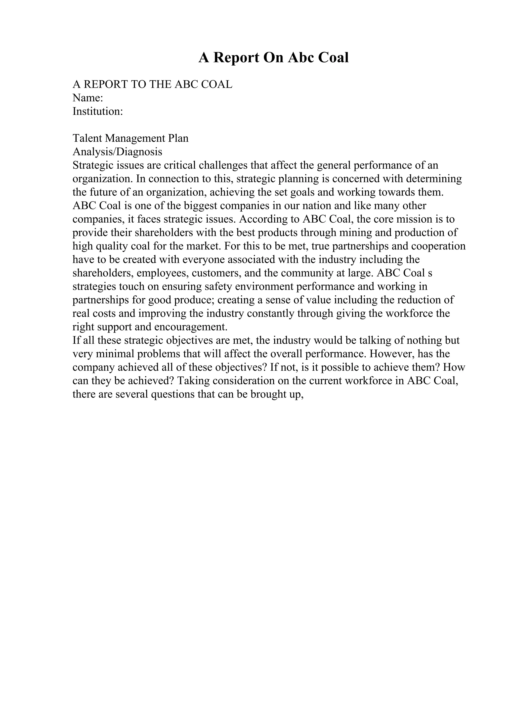A Report On Abc Coal
A REPORT TO THE ABC COAL
Name:
Institution:
Talent Management Plan
Analysis/Diagnosis
Strategic issues are critical challenges that affect the general performance of an
organization. In connection to this, strategic planning is concerned with determining
the future of an organization, achieving the set goals and working towards them.
ABC Coal is one of the biggest companies in our nation and like many other
companies, it faces strategic issues. According to ABC Coal, the core mission is to
provide their shareholders with the best products through mining and production of
high quality coal for the market. For this to be met, true partnerships and cooperation
have to be created with everyone associated with the industry including the
shareholders, employees, customers, and the community at large. ABC Coal s
strategies touch on ensuring safety environment performance and working in
partnerships for good produce; creating a sense of value including the reduction of
real costs and improving the industry constantly through giving the workforce the
right support and encouragement.
If all these strategic objectives are met, the industry would be talking of nothing but
very minimal problems that will affect the overall performance. However, has the
company achieved all of these objectives? If not, is it possible to achieve them? How
can they be achieved? Taking consideration on the current workforce in ABC Coal,
there are several questions that can be brought up,
 